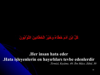 كُلُّ ابْنِ آدَمَ خَطَّاءٌ وَخَيْرُ الْخَطَّائِينَ التَّوَّابُونَ Her insan hata eder. Hata işleyenlerin en hayırlıları tevbe edenlerdir. Tirmizî, Kıyâme, 49; İbn Mâce, Zühd, 30. 