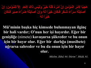 عَجَبًا لأمْرِ الْمُؤْمِنِ إِنَّ أمْرَهُ كُلَّهُ خَيْرٌ وَلَيْس ذَاكَ لأحَدٍ  إِلاَّ لِلْمُؤْمِنِ :   إِنْ أصَابَتْهُ سَرَّاءُ شَـكَرَ فَـكَانَ خَيْرًا لَهُ وَإِنْ أصَابَتْهُ   ضَرَّاءُ صَبَرَ فَـكَانَ خَيْرًا لَهُ Mü’minin başka hiç kimsede bulunmayan ilginç bir hali vardır; O’nun her işi hayırdır. Eğer bir genişliğe  (nimete)  kavuşursa şükreder ve bu onun için bir hayır olur. Eğer bir  darlığa (musibete) uğrarsa sabreder ve bu da onun için bir hayır olur.                     Müslim, Zühd, 64; Dârim”, Rikâk, 61. 