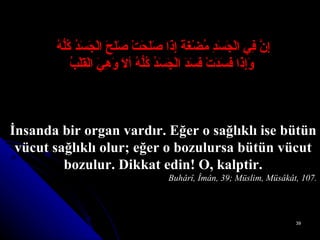 إِنَّ فِي الْجَسَدِ مُضْغَةً إِذَا صَلَحَتْ صَلَحَ الْجَسَدُ كُلُّهُ   وَإِذَا فَسَدَتْ فَسَدَ الْجَسَدُ كُلُّهُ ألاَ وَهِيَ الْقَلْبُ İnsanda bir organ vardır. Eğer o sağlıklı ise bütün vücut sağlıklı olur; eğer o bozulursa bütün vücut bozulur. Dikkat edin! O, kalptir. Buhârî, Îmân, 39; Müslim, Müsâkât, 107. 