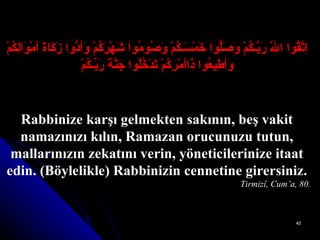 اِتَّقُوا اللَّهَ رَبَّـكُمْ وَصَلُّوا خَمْسَـكُمْ وَصُومُوا شَهْرَكُمْ وَأدُّوا زَكَاةَ أمْوَالِكُمْ وَأطِيعُوا ذَاأمْرِكُمْ تَدْخُلُوا جَنَّةَ رَبِّـكُمْ Rabbinize karşı gelmekten sakının, beş vakit namazınızı kılın, Ramazan orucunuzu tutun, mallarınızın zekatını verin, yöneticilerinize itaat edin. (Böylelikle) Rabbinizin cennetine girersiniz. Tirmizî, Cum’a, 80. 