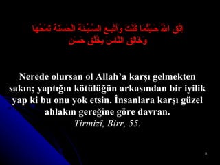 اِتَّقِ اللَّهَ حَـيْثُمَا كُنْتَ وَأتْبِـعِ السَّـيِّـئَةَ الْحَسَنَةَ تَمْحُهَا وَخَالِقِ النَّاسَ بِخُلُقٍ حَسَنٍ Nerede olursan ol Allah’a karşı gelmekten sakın; yaptığın kötülüğün arkasından bir iyilik yap ki bu onu yok etsin.  İnsanlara karşı güzel ahlakın gereğine göre davran. Tirmizî, Birr, 55. 