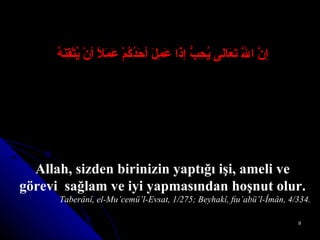 إنَّ اللَّهَ تَعَالى يُحِبُّ إذَا عَمِلَ أحَدُكُمْ عَمَلاً أنْ يُتْقِنَهُ Allah, sizden birinizin yaptığı işi, ameli ve görevi  sağlam ve iyi yapmasından hoşnut olur. Taberânî, el-Mu’cemü’l-Evsat, 1/275; Beyhakî, ﬁu’abü’l-Îmân, 4/334. 