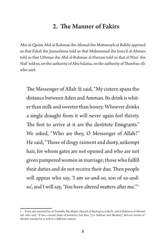 8
2. The Manner of Fakirs
Abu al-Qasim Abd al-Rahman ibn Ahmad ibn Mattawayh al-Balkhi apprised
us that Fahdi ibn Jasnasfanna told us that Muhammad ibn Isma’il al-Ahmasi
told us that Uthman ibn Abd al-Rahman al-Harrani told us that al-Wazi’ ibn
Nafi’toldus,ontheauthorityofAbuSalama,ontheauthorityofThawban
who said:
The Messenger of Allah  said, “My cistern spans the
distancebetweenAdenandAmman.Itsdrinkiswhit-
er than milk and sweeter than honey. Whoever drinks
a single draught from it will never again feel thirsty.
The first to arrive at it are the destitute Emigrants.”
We asked, “Who are they, O Messenger of Allah?”
He said, “Those of dingy raiment and dusty, unkempt
hair, for whom gates are not opened and who are not
given pampered women in marriage; those who fulfill
their duties and do not receive their due. Then people
will appear who say, ‘I am so-and-so, son of so-and-
so’, and I will say, ‘You have altered matters after me.’”1
1 It was also narrated by: al-Tirmidhi, Ibn Majah, Ahmad, al-Bayhaqi in al-Ba’th, and al-Hakim in al-Mustad-
rak, who said, “It has a sound chain of narrators, but they [(i.e. Bukhari and Muslim)] did not narrate it.”
Muslim narrated it as well in a different context.
 
