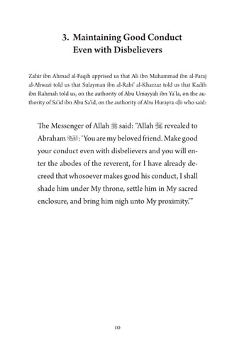 10
3. Maintaining Good Conduct
Even with Disbelievers
Zahir ibn Ahmad al-Faqih apprised us that Ali ibn Muhammad ibn al-Faraj
al-Ahwazi told us that Sulayman ibn al-Rabi’ al-Khazzaz told us that Kadih
ibn Rahmah told us, on the authority of Abu Umayyah ibn Ya’la, on the au-
thority of Sa’id ibn Abu Sa’id, on the authority of Abu Hurayra who said:
The Messenger of Allah  said: “Allah  revealed to
Abraham:‘Youaremybelovedfriend.Makegood
your conduct even with disbelievers and you will en-
ter the abodes of the reverent, for I have already de-
creed that whosoever makes good his conduct, I shall
shade him under My throne, settle him in My sacred
enclosure, and bring him nigh unto My proximity.’”
 