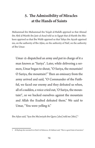 14
5. The Admissibility of Miracles
at the Hands of Saints
Muhammad ibn Muhammad ibn Ya’qub al-Hafidh apprised us that Ahmad
ibn Abd al-Warith ibn Jarir al-Assal told us in Egypt that al-Harith ibn Mis-
keen apprised us that Ibn Wahb apprised us that Yahya ibn Ayyub apprised
me, on the authority of Ibn Ajlan, on the authority of Nafi’, on the authority
of Ibn Umar:
Umar  dispatched an army and put in charge of it a
man known as “Sariya”. Later, while delivering a ser-
mon, Umar began to shout, “O Sariya, the mountain!
O Sariya, the mountain!” Then an emissary from the
army arrived and said, “O Commander of the Faith-
ful, we faced our enemy and they defeated us when,
all of a sudden, a voice cried out, ‘O Sariya, the moun-
tain!’, so we backed ourselves against the mountain
and Allah the Exalted defeated them.” We said to
Umar, “You were yelling it.”
Ibn Ajlan said, “Iyas ibn Mu’awiyah ibn Qurra [also] told me [this].”1
1 Al-Bayhaqi also narrated it in Dala’il al-Nubuwwa. Al-Sakhawi said, “This is a good chain of narrators.”
 