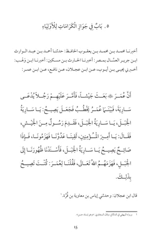 15
5ِ‫اء‬َ‫ي‬ِ‫ل‬ْ‫و‬َ ْ‫ل‬ِ‫ل‬ ِ‫ات‬َ‫م‬‫ا‬ َ‫َر‬‫ك‬ْ‫ل‬‫ا‬ ِ‫از‬َ‫و‬ َ‫ج‬ ِ‫ف‬ ٌ‫اب‬َ‫ب‬
‫ـوارث‬‫ـ‬‫ال‬ ‫ـد‬‫ـ‬‫عب‬ ‫ـن‬‫ـ‬‫ب‬ ‫ـد‬‫ـ‬‫أمح‬ ‫ـا‬‫ـ‬‫حدثن‬ :‫ـظ‬‫ـ‬‫احلاف‬ ‫ـوب‬‫ـ‬‫يعق‬ ‫ـن‬‫ـ‬‫ب‬ ‫ـد‬‫ـ‬‫حمم‬ ‫ـن‬‫ـ‬‫ب‬ ‫ـد‬‫ـ‬‫حمم‬ ‫ـا‬‫ـ‬‫أخرن‬
:‫ـب‬‫ـ‬ْ‫ه‬َ‫و‬ ‫ـن‬‫ـ‬‫اب‬ ‫ـا‬‫ـ‬‫أخرن‬ :‫ـكن‬‫ـ‬‫مس‬ ‫ـن‬‫ـ‬‫ب‬ ‫ـارث‬‫ـ‬‫احل‬ ‫ـا‬‫ـ‬‫أخرن‬ :‫ـر‬‫ـ‬‫بم‬ ‫ـال‬‫ـ‬ َّ‫العس‬ ‫ـر‬‫ـ‬‫جري‬ ‫ـن‬‫ـ‬‫اب‬
:‫ـر‬‫ـ‬‫عم‬ ‫ـن‬‫ـ‬‫اب‬ ‫ـن‬‫ـ‬‫ع‬ ،‫ـع‬‫ـ‬‫ناف‬ ‫ـن‬‫ـ‬‫ع‬ ،‫ـان‬‫ـ‬‫عج‬ ‫ـن‬‫ـ‬‫اب‬ ‫ـن‬‫ـ‬‫ع‬ ،‫ـوب‬‫ـ‬‫أي‬ ‫ـن‬‫ـ‬‫ب‬ ‫ـى‬‫ـ‬‫حيي‬ ‫ـرين‬‫ـ‬‫أخ‬
‫ــى‬َ‫ع‬ْ‫د‬ُ‫ي‬ ً‫ا‬‫ــ‬ ُ‫ج‬َ‫ر‬ ْ‫ــم‬ِ‫ه‬ْ‫ي‬َ‫ل‬َ‫ع‬ َ‫ــر‬َّ‫م‬َ‫أ‬َ‫ف‬ ،ً‫ا‬‫شــ‬ْ‫ي‬ َ‫ج‬ َ‫ــث‬َ‫ع‬َ‫ب‬  َ‫ــر‬َ‫م‬ُ‫ع‬ َّ‫ن‬َ‫أ‬
ُ‫ة‬َ‫ي‬ِ‫ــار‬ َ‫س‬ ‫ــا‬َ‫ي‬ : ُ‫يــح‬ ِ‫ص‬َ‫ي‬ َ‫ــل‬َ‫ع‬َ‫ج‬َ‫ف‬ ُ‫ــب‬ُ‫ط‬ْ َ‫خي‬ ُ‫ــر‬َ‫م‬ُ‫ع‬ َ‫َــام‬‫ن‬ْ‫ي‬َ‫ب‬َ‫ف‬ ،َ‫ة‬َ‫ي‬ِ‫ــار‬ َ‫س‬
،ِ‫ــش‬ْ‫ي‬َ ْ‫اجل‬ َ‫ن‬‫ــ‬ِ‫م‬ ٌ‫ــول‬ ُ‫س‬َ‫ر‬ َ‫م‬ِ‫ــد‬َ‫ق‬َ‫ف‬ ، َ‫ــل‬َ‫ب‬َ ْ‫اجل‬ ُ‫ة‬َ‫ي‬ِ‫ــار‬ َ‫س‬ ‫ــا‬َ‫ي‬ ، َ‫ــل‬َ‫ب‬َ ْ‫اجل‬
‫ا‬َ‫ذ‬ِ‫ــإ‬َ‫ف‬ ،‫َــا‬‫ن‬‫و‬ُ‫م‬ َ‫ز‬َ‫ه‬َ‫ف‬ ‫َــا‬‫ن‬َّ‫و‬ُ‫َد‬‫ع‬ ‫َــا‬‫ن‬‫ي‬ِ‫ق‬َ‫ل‬ ،ِ‫ن‬ِ‫ن‬ِ‫م‬ْ‫ؤ‬‫ــ‬ُ ‫ـ‬ْ‫مل‬‫ا‬ َ‫ــر‬ِ‫م‬َ‫أ‬ ‫ــا‬َ‫ي‬ : َ‫ــال‬َ‫ق‬َ‫ف‬
َ‫ل‬ِ‫إ‬ ‫َــا‬‫ن‬َ‫ور‬ُ‫ه‬ُ‫ظ‬ ‫َا‬‫ن‬ْ‫َد‬‫ن‬‫ــ‬ ْ‫س‬َ‫أ‬َ‫ف‬ ، َ‫ــل‬َ‫ب‬َ ْ‫اجل‬ ُ‫ة‬َ‫ي‬ِ‫ــار‬ َ‫س‬ ‫ــا‬َ‫ي‬ ُ‫يــح‬ ِ‫ص‬َ‫ي‬ ٌ‫ــح‬ِ‫ائ‬ َ‫ص‬
ُ‫يــح‬ ِ‫َص‬‫ت‬ َ‫ْــت‬‫ن‬ُ‫ك‬ : َ‫ــر‬َ‫م‬ُ‫ع‬ِ‫ل‬ ‫َــا‬‫ن‬ْ‫ل‬ُ‫ق‬َ‫ف‬ ، َ‫ــال‬َ‫ع‬َ‫ت‬ ُ‫هلل‬‫ا‬ ُ‫ــم‬ُ‫ه‬َ‫م‬ َ‫ز‬َ‫ه‬َ‫ف‬ ،ِ‫ــل‬َ‫ب‬َ ْ‫اجل‬
َ‫ــك‬ِ‫ل‬َ‫ذ‬ِ‫ب‬
1
‫ة‬ َّ‫ر‬ُ‫ق‬ ‫بن‬ ‫معاوية‬ ‫بن‬ ‫إياس‬ ‫وحدثني‬ :‫عجان‬ ‫ابن‬ ‫قال‬
«‫حسن‬ ‫إسناد‬ ‫»وهو‬ :‫السخاوي‬ ‫وقال‬ ،‫الدلئل‬ ‫ف‬ ‫البيهقي‬ ‫ورواه‬ 1
 