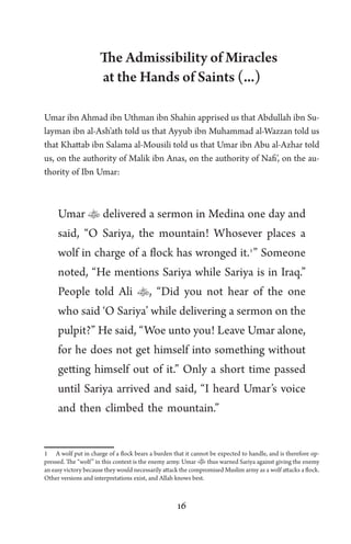 16
The Admissibility of Miracles
at the Hands of Saints (...)
Umar ibn Ahmad ibn Uthman ibn Shahin apprised us that Abdullah ibn Su-
layman ibn al-Ash’ath told us that Ayyub ibn Muhammad al-Wazzan told us
that Khattab ibn Salama al-Mousili told us that Umar ibn Abu al-Azhar told
us, on the authority of Malik ibn Anas, on the authority of Nafi’, on the au-
thority of Ibn Umar:
Umar  delivered a sermon in Medina one day and
said, “O Sariya, the mountain! Whosever places a
wolf in charge of a flock has wronged it.1
” Someone
noted, “He mentions Sariya while Sariya is in Iraq.”
People told Ali , “Did you not hear of the one
who said ‘O Sariya’ while delivering a sermon on the
pulpit?” He said, “Woe unto you! Leave Umar alone,
for he does not get himself into something without
getting himself out of it.” Only a short time passed
until Sariya arrived and said, “I heard Umar’s voice
and then climbed the mountain.”
1 A wolf put in charge of a flock bears a burden that it cannot be expected to handle, and is therefore op-
pressed. The “wolf” in this context is the enemy army. Umar thus warned Sariya against giving the enemy
an easy victory because they would necessarily attack the compromised Muslim army as a wolf attacks a flock.
Other versions and interpretations exist, and Allah knows best.
 