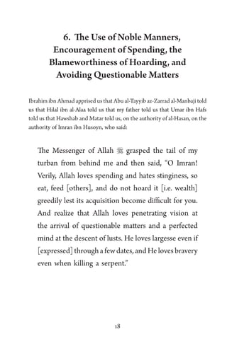 18
6. The Use of Noble Manners,
Encouragement of Spending, the
Blameworthiness of Hoarding, and
Avoiding Questionable Matters
Ibrahim ibn Ahmad apprised us that Abu al-Tayyib az-Zarrad al-Manbaji told
us that Hilal ibn al-Alaa told us that my father told us that Umar ibn Hafs
told us that Hawshab and Matar told us, on the authority of al-Hasan, on the
authority of Imran ibn Husoyn, who said:
The Messenger of Allah  grasped the tail of my
turban from behind me and then said, “O Imran!
Verily, Allah loves spending and hates stinginess, so
eat, feed [others], and do not hoard it [i.e. wealth]
greedily lest its acquisition become difficult for you.
And realize that Allah loves penetrating vision at
the arrival of questionable matters and a perfected
mind at the descent of lusts. He loves largesse even if
[expressed]throughafewdates,andHelovesbravery
even when killing a serpent.”
 