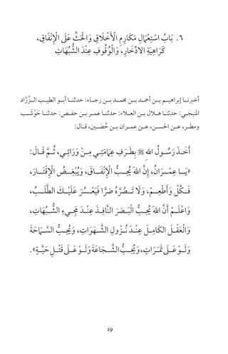 19
6، ِ‫اق‬َ‫ف‬ْ‫ن‬ِ ْ‫اإل‬ َ‫ىل‬َ‫ع‬ ِّ‫ث‬َ ْ‫احل‬َ‫و‬ ِ‫ق‬ َ‫ا‬ ْ‫خ‬َ ْ‫األ‬ ِ‫م‬ِ‫َار‬‫ك‬َ‫م‬ ِ‫ل‬ َ‫ام‬ْ‫ع‬ِ‫ت‬ ْ‫اس‬ ُ‫اب‬َ‫ب‬
ِ‫ات‬َ‫ه‬ُ‫ب‬ ُّ‫الش‬ َ‫ْد‬‫ن‬ِ‫ع‬ ِ‫وف‬ُ‫ق‬ُ‫و‬ْ‫ل‬‫ا‬َ‫و‬ ،ِ‫ار‬ َ‫خ‬ِّ‫د‬‫ال‬ ِ‫ة‬َ‫ي‬ِ‫اه‬ َ‫َر‬‫ك‬
‫اد‬َّ‫ر‬ َّ‫الــز‬ ‫الطيــب‬ ‫أبــو‬ ‫حدثنــا‬ :‫رجــاء‬ ‫بــن‬ ‫حممــد‬ ‫بــن‬ ‫أمحــد‬ ‫بــن‬ ‫إبراهيــم‬ ‫أخرنــا‬
‫ـب‬‫ـ‬ َ‫ش‬ْ‫و‬ َ‫ح‬ ‫ـا‬‫ـ‬‫حدثن‬ :‫ـص‬‫ـ‬‫حف‬ ‫ـن‬‫ـ‬‫ب‬ ‫ـر‬‫ـ‬‫عم‬ ‫ـا‬‫ـ‬‫حدثن‬ :‫ـاء‬‫ـ‬‫الع‬ ‫ـن‬‫ـ‬‫ب‬ ‫ـال‬‫ـ‬‫ه‬ ‫ـا‬‫ـ‬‫حدثن‬ :‫ـي‬‫ـ‬‫املنبج‬
:‫ـال‬‫ـ‬‫ق‬ ،‫ـن‬‫ـ‬ َ‫ص‬ ُ‫ح‬ ‫ـن‬‫ـ‬‫ب‬ ‫ـران‬‫ـ‬‫عم‬ ‫ـن‬‫ـ‬‫ع‬ ،‫ـن‬‫ـ‬‫احلس‬ ‫ـن‬‫ـ‬‫ع‬ ،‫ـر‬‫ـ‬‫ومط‬
: َ‫ـال‬‫ـ‬َ‫ق‬ َّ‫ـم‬‫ـ‬ُ‫ث‬ ،‫ـي‬‫ـ‬ِ‫ائ‬َ‫ر‬َ‫و‬ ْ‫ن‬‫ـ‬‫ـ‬ِ‫م‬ ‫ـي‬‫ـ‬ِ‫ت‬َ‫م‬ َ‫ام‬ِ‫ع‬ ِ‫ف‬ َ‫ـر‬‫ـ‬َ‫ط‬ِ‫ب‬  ِ‫هلل‬‫ا‬ ُ‫ـول‬‫ـ‬ ُ‫س‬َ‫ر‬ َ‫ـذ‬‫ـ‬ َ‫خ‬َ‫أ‬
،َ‫َــار‬‫ت‬ْ‫ق‬ِ ْ‫اإل‬ ُ‫ــض‬ِ‫غ‬ْ‫ب‬ُ‫ي‬َ‫و‬ ، َ‫ــاق‬َ‫ف‬ْ‫ن‬ِ ْ‫اإل‬ ُّ‫ــب‬ِ ُ‫حي‬ َ‫هلل‬‫ا‬ َّ‫ن‬ِ‫إ‬ ،ُ‫ان‬ َ‫ــر‬ْ‫م‬ِ‫ع‬ ‫ــا‬َ‫ي‬«
، ُ‫ــب‬َ‫ل‬َّ‫ط‬‫ال‬ َ‫ــك‬ْ‫ي‬َ‫ل‬َ‫ع‬ َ ُ‫ــر‬ْ‫ع‬َ‫ي‬َ‫ف‬ ‫ا‬ ًّ َ‫ص‬ ُ‫ه‬ َّ ُ‫َــر‬‫ت‬ َ‫ل‬َ‫و‬ ،ْ‫ــم‬ِ‫ع‬ْ‫ط‬َ‫أ‬َ‫و‬ ْ‫ُل‬‫ك‬‫ــ‬َ‫ف‬
، ِ‫ات‬َ‫ه‬ُ‫ب‬‫ـ‬‫ـ‬ ُّ‫الش‬ ِ‫ـيء‬‫ـ‬َِ‫م‬ َ‫ـد‬‫ـ‬ْ‫ن‬ِ‫ع‬ َ‫ـذ‬‫ـ‬ِ‫َّاف‬‫ن‬‫ال‬ َ َ‫ـر‬‫ـ‬َ‫ب‬ْ‫ل‬‫ا‬ ُّ‫ـب‬‫ـ‬ِ ُ‫حي‬ َ‫هلل‬‫ا‬ َّ‫ن‬َ‫أ‬ ْ‫ـم‬‫ـ‬َ‫ل‬ْ‫ع‬‫ا‬َ‫و‬
َ‫ة‬ َ‫ح‬ َ‫ـام‬‫ـ‬ َّ‫الس‬ ُّ‫ـب‬‫ـ‬ِ ُ‫حي‬َ‫و‬ ، ِ‫ات‬َ‫و‬َ‫ـه‬‫ـ‬ َّ‫الش‬ ِ‫ول‬ ْ‫ـز‬‫ـ‬ُ‫ن‬ َ‫ـد‬‫ـ‬ْ‫ن‬ِ‫ع‬ َ‫ـل‬‫ـ‬ِ‫َام‬‫ك‬‫ال‬ َ‫ـل‬‫ـ‬ْ‫ق‬َ‫ع‬ْ‫ل‬‫ا‬َ‫و‬
»ٍ‫ـة‬‫ـ‬َّ‫ي‬ َ‫ح‬ ِ‫ـل‬‫ـ‬ْ‫ت‬َ‫ق‬ َ‫ـىل‬‫ـ‬َ‫ع‬ ْ‫ـو‬‫ـ‬َ‫ل‬َ‫و‬َ‫ة‬َ‫ع‬‫ا‬َ‫ـج‬‫ـ‬ َّ‫الش‬ ُّ‫ـب‬‫ـ‬ِ ُ‫حي‬َ‫و‬، ٍ‫ات‬ َ‫ـر‬‫ـ‬َ َ‫ت‬ َ‫ـىل‬‫ـ‬َ‫ع‬ ْ‫ـو‬‫ـ‬َ‫ل‬َ‫و‬
 