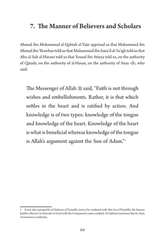 20
7. The Manner of Believers and Scholars
Ahmad ibn Muhammad al-Qahtab al-Tajir apprised us that Muhammad ibn
Ahmad ibn Thawban told us that Muhammad ibn Isma’il al-Sa’igh told us that
Abu al-Salt al-Harawi told us that Yousuf ibn Atiyya told us, on the authority
of Qatada, on the authority of al-Hasan, on the authority of Anas , who
said:
The Messenger of Allah  said, “Faith is not through
wishes and embellishments. Rather, it is that which
settles in the heart and is ratified by action. And
knowledge is of two types: knowledge of the tongue
and knowledge of the heart. Knowledge of the heart
is what is beneficial whereas knowledge of the tongue
is Allah’s argument against the Son of Adam.”1
1 It was also narrated by al-Hakeem al-Tirmidhi (not to be confused with Abu Isa al-Tirmidhi, the famous
hadith collector) in Nawadir al-Usool with the Companion’s name omitted. Al-Sakhawi mentions that its chain
of narrators is authentic.
 