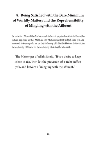 22
8. Being Satisfied with the Bare Minimum
of Worldly Matters and the Reprehensibility
of Mingling with the Affluent
Ibrahim ibn Ahmad ibn Muhammad al-Buzari apprised us that al-Hasan ibn
Sufyan apprised us that Makhlad ibn Muhammad told us that Sa’id ibn Mu-
hammad al-Warraq told us, on the authority of Salih ibn Hassan al-Ansari, on
the authority of Urwa, on the authority of Aisha B, who said:
The Messenger of Allah  said, “If you desire to keep
close to me, then let the provision of a rider suffice
you, and beware of mingling with the affluent.”
 