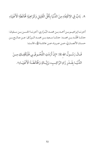 23
8ِ‫اء‬َ‫ي‬ِ‫ن‬ْ‫غ‬َ ْ‫األ‬ ِ‫ة‬َ‫ط‬َ‫ل‬‫ا‬َ ُ‫م‬ ِ‫ة‬َ‫ي‬ِ‫اه‬ َ‫َر‬‫ك‬َ‫و‬ ِ‫يل‬ِ‫ل‬َ‫ق‬ْ‫ل‬‫ا‬ ِّ‫ل‬َ‫ق‬َ‫أ‬ِ‫ب‬ ‫ا‬َ‫ي‬ْ‫ن‬ُّ‫الد‬ َ‫ن‬ِ‫م‬ ِ‫اء‬َ‫ف‬ِ‫ْت‬‫ك‬ ِ‫ال‬ ِ‫ف‬ ٌ‫اب‬َ‫ب‬
:‫ســفيان‬ ‫بــن‬ ‫احلســن‬ ‫أخرنــا‬ :‫اري‬ َ‫ــز‬ُ‫ب‬‫ال‬ ‫حممــد‬ ‫بــن‬ ‫أمحــد‬ ‫بــن‬ ‫إبراهيــم‬ ‫أخرنــا‬
‫بــن‬ ‫صالــح‬ ‫عــن‬ :‫اق‬َّ‫الــور‬ ‫حممــد‬ ‫بــن‬ ‫ســعيد‬ ‫حدثنــا‬ :‫حممــد‬ ‫بــن‬ ‫ــد‬َ‫ل‬ْ َ‫م‬ ‫حدثنــا‬
:‫قالــت‬ ، B‫عائشــة‬ ‫عــن‬ ،‫عــروة‬ ‫عــن‬ ، ّ‫األنصــاري‬ ‫حســان‬
َ‫ن‬‫ـ‬‫ـ‬ِ‫م‬ ِ‫ـك‬‫ـ‬ِ‫ْف‬‫ك‬َ‫ي‬ْ‫ل‬َ‫ف‬ ِ‫يب‬ َ‫ـوق‬‫ـ‬ُ‫ح‬ُّ‫ل‬‫ال‬ ِ‫ت‬ْ‫د‬َ‫ر‬َ‫أ‬ ْ‫ن‬ِ‫«إ‬ : ِ‫هلل‬‫ا‬ ُ‫ـول‬‫ـ‬ ُ‫س‬َ‫ر‬ َ‫ـال‬‫ـ‬َ‫ق‬
»ِ‫ـاء‬‫ـ‬َ‫ي‬ِ‫ن‬ْ‫غ‬َ ْ‫األ‬ َ‫ة‬‫ـ‬‫ـ‬َ‫ط‬َ‫ل‬‫ا‬َ ُ‫م‬َ‫و‬ ِ‫ـاك‬‫ـ‬َّ‫ي‬ِ‫إ‬َ‫و‬ ، ِ‫ـب‬‫ـ‬ِ‫اك‬ َّ‫الر‬ ِ‫اد‬َ‫ز‬ ِ‫ر‬ْ‫ـد‬‫ـ‬َ‫ق‬ِ‫ب‬ ‫ـا‬‫ـ‬َ‫ي‬ْ‫ن‬ُّ‫الد‬
 