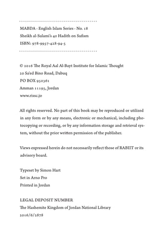 · · · · · · · · · · · · · · · · · · · · · · · · · · · · · · · · · · · · · · ·
MABDA · English Islam Series · No. 18
Sheikh al-Sulami’s 40 Hadith on Sufism
ISBN: 978-9957-428-94-5
· · · · · · · · · · · · · · · · · · · · · · · · · · · · · · · · · · · · · · ·
© 2016 The Royal Aal Al-Bayt Institute for Islamic Thought
20 Sa'ed Bino Road, Dabuq
PO BOX 950361
Amman 11195, Jordan
www.rissc.jo
All rights reserved. No part of this book may be reproduced or utilized
in any form or by any means, electronic or mechanical, including pho-
tocopying or recording, or by any information storage and retrieval sys-
tem, without the prior written permission of the publisher.
Views expressed herein do not necessarily reflect those of RABIIT or its
advisory board.
Typeset by Simon Hart
Set in Arno Pro
Printed in Jordan
LEGAL DEPOSIT NUMBER
The Hashemite Kingdom of Jordan National Library
2016/6/2878
 