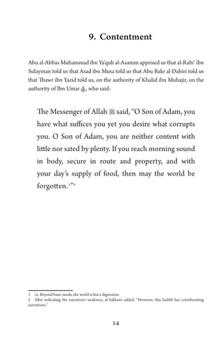 24
9. Contentment
Abu al-Abbas Muhammad ibn Ya’qub al-Asamm apprised us that al-Rabi’ ibn
Sulayman told us that Asad ibn Musa told us that Abu Bakr al-Dahiri told us
that Thawr ibn Yazid told us, on the authority of Khalid ibn Muhajir, on the
authority of Ibn Umar A, who said:
The Messenger of Allah  said, “O Son of Adam, you
have what suffices you yet you desire what corrupts
you. O Son of Adam, you are neither content with
little nor sated by plenty. If you reach morning sound
in body, secure in route and property, and with
your day’s supply of food, then may the world be
forgotten.1
”2
1 i.e. Beyond basic needs, the world is but a digression.
2 After indicating the narration’s weakness, al-Sakhawi added, “However, this hadith has corroborating
narrations.”
 