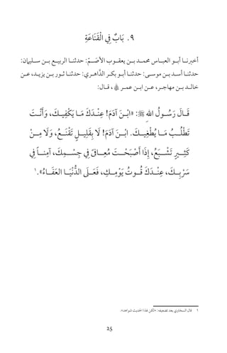 25
9ِ‫ة‬َ‫ع‬‫َا‬‫ن‬َ‫ق‬ْ‫ل‬‫ا‬ ِ‫ف‬ ٌ‫اب‬َ‫ب‬
:‫ـليامن‬‫ـ‬‫س‬ ‫ـن‬‫ـ‬‫ب‬ ‫ـع‬‫ـ‬‫الربي‬ ‫ـا‬‫ـ‬‫حدثن‬ :ّ‫ـم‬‫ـ‬ َ‫األص‬ ‫يعقــوب‬ ‫ـن‬‫ـ‬‫ب‬ ‫حممــد‬ ‫العبــاس‬ ‫ـو‬‫ـ‬‫أب‬ ‫ـا‬‫ـ‬‫أخرن‬
‫ـن‬‫ـ‬‫ع‬،‫ـد‬‫ـ‬‫يزي‬‫ـن‬‫ـ‬‫ب‬‫ـور‬‫ـ‬‫ث‬‫ـا‬‫ـ‬‫حدثن‬:‫ـري‬‫ـ‬‫اه‬َّ‫الد‬‫ـر‬‫ـ‬‫بك‬‫ـو‬‫ـ‬‫أب‬‫ـا‬‫ـ‬‫حدثن‬:‫ـى‬‫ـ‬‫موس‬‫ـن‬‫ـ‬‫ب‬‫ـد‬‫ـ‬‫أس‬‫ـا‬‫ـ‬‫حدثن‬
:‫ـال‬‫ـ‬‫ق‬ ، A‫ـر‬‫ـ‬‫عم‬ ‫ـن‬‫ـ‬‫اب‬ ‫ـن‬‫ـ‬‫ع‬ ،‫ـر‬‫ـ‬‫مهاج‬ ‫ـن‬‫ـ‬‫ب‬ ‫ـد‬‫ـ‬‫خال‬
َ‫ـت‬‫ـ‬ْ‫ن‬َ‫أ‬َ‫و‬ ، َ‫ـك‬‫ـ‬‫ي‬ِ‫ْف‬‫ك‬َ‫ي‬ ‫ـا‬‫ـ‬َ‫م‬ َ‫ك‬َ‫ـد‬‫ـ‬ْ‫ن‬ِ‫ع‬ !َ‫م‬َ‫د‬‫آ‬ َ‫ن‬‫ـ‬‫ـ‬ْ‫ب‬‫«ا‬ : ِ‫هلل‬‫ا‬ ُ‫ـول‬‫ـ‬ ُ‫س‬َ‫ر‬ َ‫ـال‬‫ـ‬َ‫ق‬
ْ‫ن‬‫ــ‬ِ‫م‬ َ‫ل‬َ‫و‬ ،ُ‫َــع‬‫ن‬ْ‫ق‬َ‫ت‬ ٍ‫يــل‬ِ‫ل‬َ‫ق‬ِ‫ب‬ َ‫ل‬ !َ‫م‬َ‫د‬‫آ‬ َ‫ن‬‫ــ‬ْ‫ب‬‫ا‬ َ‫يــك‬ِ‫غ‬ْ‫ط‬ُ‫ي‬ ‫ــا‬َ‫م‬ ُ‫ــب‬ُ‫ل‬ْ‫ط‬َ‫ت‬
ِ‫ف‬ ً‫ا‬‫نــ‬ِ‫آم‬ ، َ‫ك‬ِ‫ــم‬ ْ‫س‬ ِ‫ج‬ ِ‫ف‬ ً‫ــاىف‬ِ‫ع‬ُ‫م‬ َ‫ــت‬ْ‫ح‬َ‫ب‬ ْ‫ص‬َ‫أ‬ ‫ا‬َ‫ذ‬ِ‫إ‬ ،ُ‫ع‬َ‫ب‬‫ــ‬ ْ‫َش‬‫ت‬ ٍ‫ــر‬ِ‫َث‬‫ك‬
1
»ُ‫ء‬‫ــا‬َ‫ف‬َ‫ع‬‫ال‬ ‫ــا‬َ‫ي‬ْ‫ن‬ُّ‫الد‬ َ‫ــىل‬َ‫ع‬َ‫ف‬ ، ِ‫ــك‬ِ‫م‬ْ‫و‬َ‫ي‬ ُ‫ــوت‬ُ‫ق‬ َ‫ك‬َ‫ْــد‬‫ن‬ِ‫ع‬ ، َ‫ــك‬ِ‫ب‬ ْ َ‫س‬
«‫شواهد‬ ‫احلديث‬ ‫لذا‬ ‫»لكن‬ :‫تضعيفه‬ ‫بعد‬ ‫السخاوي‬ ‫قال‬ 1
 