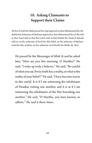 26
10. Asking Claimants to
Support their Claims
Ali ibn al-Fadl ibn Muhammad ibn Aqil apprised us that Muhammad ibn Ab-
dullah ibn Sulayman al-Hadrami apprised us that Muhammad ibn al-Ala told
us that Zayd told us that Ibn Lahi’a told us that Khalid ibn Yazid al-Saksaki
told us, on the authority of Sa’id ibn Abu Hilal, on the authority of Muham-
mad ibn Abu al-Jahm, on the authority of al-Harith ibn Malik , that:
He passed by the Messenger of Allah  and he asked
him, “How are you this morning, O Haritha?” He
said, “I woke up truly a believer.” He said, “Be careful
ofwhatyousay.Everytruthhasareality,sowhatisthe
reality of your belief?” He said, “I have become averse
to this world. It is if I am witnessing the inhabitants
of Paradise visiting one another, and it is as if I am
witnessing the inhabitants of the Fire bewailing one
another.” He said, “O Haritha, you have known, so
adhere.” He said it three times.
 