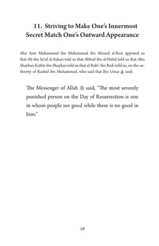 28
11. Striving to Make One’s Innermost
Secret Match One’s Outward Appearance
Abu Amr Muhammad ibn Muhammad ibn Ahmad al-Razi apprised us
that Ali ibn Sa’id al-Askari told us that Abbad ibn al-Walid told us that Abu
Shayban Kathir ibn Shayban told us that al-Rabi’ ibn Badr told us, on the au-
thority of Rashid ibn Muhammad, who said that Ibn Umar A said:
The Messenger of Allah  said, “The most severely
punished person on the Day of Resurrection is one
in whom people see good while there is no good in
him.”
 