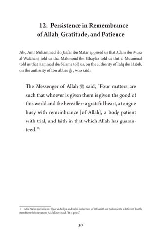 30
12. Persistence in Remembrance
of Allah, Gratitude, and Patience
Abu Amr Muhammad ibn Jaafar ibn Matar apprised us that Adam ibn Musa
al-Walahanji told us that Mahmoud ibn Ghaylan told us that al-Mu’ammal
told us that Hammad ibn Salama told us, on the authority of Talq ibn Habib,
on the authority of Ibn Abbas A , who said:
The Messenger of Allah  said, “Four matters are
such that whoever is given them is given the good of
this world and the hereafter: a grateful heart, a tongue
busy with remembrance [of Allah], a body patient
with trial, and faith in that which Allah has guaran-
teed.”1
1 Abu Na’im narrates in Hilyat al-Awliya and in his collection of 40 hadith on Sufism with a different fourth
item from this narration. Al-Sakhawi said, “It is good.”
 