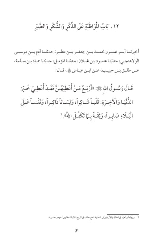 31
12ِ ْ‫ر‬ َّ‫الص‬َ‫و‬ ِ‫ْر‬‫ك‬ ُّ‫الش‬َ‫و‬ ِ‫ْر‬‫ك‬ِّ‫الذ‬ َ‫ىل‬َ‫ع‬ ِ‫ة‬َ‫ب‬َ‫ظ‬‫ا‬َ‫و‬ُْ‫مل‬‫ا‬ ُ‫اب‬َ‫ب‬
‫موســى‬ ‫بــن‬ ‫آدم‬ ‫حدثنــا‬ :‫مطــر‬ ‫بــن‬ ‫جعفــر‬ ‫بــن‬ ‫حممــد‬ ‫عمــرو‬ ‫أبــو‬ ‫أخرنــا‬
،‫ـلمة‬‫ـ‬‫س‬‫ـن‬‫ـ‬‫ب‬‫ـاد‬‫ـ‬‫مح‬‫ـا‬‫ـ‬‫حدثن‬:‫ـل‬‫ـ‬‫املؤم‬‫ـا‬‫ـ‬‫حدثن‬:‫ـان‬‫ـ‬‫غي‬‫ـن‬‫ـ‬‫ب‬‫ـود‬‫ـ‬‫حمم‬‫ـا‬‫ـ‬‫حدثن‬:‫ـي‬‫ـ‬‫الولهنج‬
:‫قــال‬ ، A‫عبــاس‬ ‫ابــن‬ ‫عــن‬ ،‫حبيــب‬ ‫بــن‬ ‫طلــق‬ ‫عــن‬
َ ْ‫ـر‬‫ـ‬ َ‫خ‬ َ‫ـي‬‫ـ‬ِ‫ط‬ْ‫ع‬ُ‫أ‬ ْ‫ـد‬‫ـ‬َ‫ق‬َ‫ف‬ َّ‫ن‬‫ـ‬‫ـ‬ُ‫ه‬َ‫ي‬ِ‫ط‬ْ‫ع‬ُ‫أ‬ ْ‫ن‬‫ـ‬‫ـ‬َ‫م‬ ٌ‫ـع‬‫ـ‬َ‫ب‬ْ‫ر‬َ‫أ‬«: ِ‫هلل‬‫ا‬ ُ‫ـول‬‫ـ‬ ُ‫س‬َ‫ر‬ َ‫ـال‬‫ـ‬َ‫ق‬
َ‫ـىل‬‫ـ‬َ‫ع‬ ً‫ا‬‫ـ‬‫ـ‬‫س‬ْ‫ف‬َ‫ن‬َ‫و‬،ً‫ا‬‫ـر‬‫ـ‬ِ‫اك‬َ‫ذ‬ ً‫ا‬‫ـان‬‫ـ‬ َ‫س‬ِ‫ل‬َ‫و‬،ً‫ا‬‫ر‬ِ‫ـاك‬‫ـ‬ َ‫ش‬ ً‫ا‬‫ـ‬‫ـ‬‫ب‬ْ‫ل‬َ‫ق‬:ِ‫ة‬ َ‫ـر‬‫ـ‬ ِ‫خ‬ ْ‫ال‬َ‫و‬‫ـا‬‫ـ‬َ‫ي‬ْ‫ن‬ُّ‫الد‬
1
»ُ‫هلل‬‫ا‬ َ‫ـل‬‫ـ‬َّ‫ف‬َ‫ك‬َ‫ت‬ َ‫ـام‬‫ـ‬ِ‫ب‬ ً‫ة‬‫ـ‬‫ـ‬َ‫ق‬ِ‫ث‬َ‫و‬،ً‫ا‬‫ـر‬‫ـ‬ِ‫اب‬ َ‫ص‬ ِ‫ء‬ َ‫ـا‬‫ـ‬َ‫ب‬ْ‫ل‬‫ا‬
«‫حسن‬ ‫»وهو‬ :‫السخاوي‬ ‫قال‬ ‫الرابع‬ ‫ف‬ ‫خلف‬ ‫مع‬ ‫التصوف‬ ‫ف‬ ‫واألربعن‬ ‫احللية‬ ‫ف‬ ‫نعيم‬ ‫أبو‬ ‫ورواه‬ 1
 