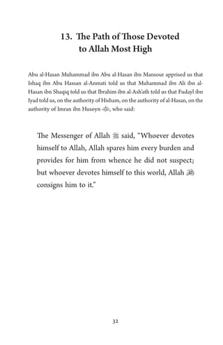 32
13. The Path of Those Devoted
to Allah Most High
Abu al-Hasan Muhammad ibn Abu al-Hasan ibn Mansour apprised us that
Ishaq ibn Abu Hassan al-Anmati told us that Muhammad ibn Ali ibn al-
Hasan ibn Shaqiq told us that Ibrahim ibn al-Ash’ath told us that Fudayl ibn
Iyad told us, on the authority of Hisham, on the authority of al-Hasan, on the
authority of Imran ibn Husoyn , who said:
The Messenger of Allah  said, “Whoever devotes
himself to Allah, Allah spares him every burden and
provides for him from whence he did not suspect;
but whoever devotes himself to this world, Allah 
consigns him to it.”
 