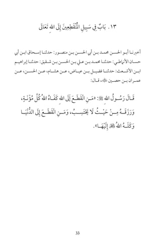 33
13َ‫ال‬َ‫ع‬َ‫ت‬ ِ‫هلل‬‫ا‬ َ‫ل‬ِ‫إ‬ َ‫ن‬ِ‫ع‬ِ‫ط‬َ‫ق‬ْ‫ن‬ُْ‫مل‬‫ا‬ ِ‫يل‬ِ‫ب‬ َ‫س‬ ِ‫ف‬ ٌ‫اب‬َ‫ب‬
‫أيب‬ ‫ـن‬‫ـ‬‫اب‬ ‫ـحاق‬‫ـ‬‫إس‬ ‫ـا‬‫ـ‬‫حدثن‬ :‫ـور‬‫ـ‬‫منص‬ ‫ـن‬‫ـ‬‫ب‬ ‫ـن‬‫ـ‬‫احلس‬ ‫أيب‬ ‫ـن‬‫ـ‬‫ب‬ ‫ـد‬‫ـ‬‫حمم‬ ‫ـن‬‫ـ‬‫احلس‬ ‫ـو‬‫ـ‬‫أب‬ ‫ـا‬‫ـ‬‫أخرن‬
‫ـم‬‫ـ‬‫إبراهي‬‫ـا‬‫ـ‬‫حدثن‬:‫ـقيق‬‫ـ‬‫ش‬‫ـن‬‫ـ‬‫ب‬‫ـن‬‫ـ‬‫احلس‬‫ـن‬‫ـ‬‫ب‬‫ـي‬‫ـ‬‫ع‬‫ـن‬‫ـ‬‫ب‬‫ـد‬‫ـ‬‫حمم‬‫ـا‬‫ـ‬‫حدثن‬:‫ـي‬‫ـ‬‫األنامط‬‫ـان‬‫ـ‬‫حس‬
‫عــن‬ ،‫احلســن‬ ‫عــن‬ ،‫هشــام‬ ‫عــن‬ ،‫عيــاض‬ ‫بــن‬ ‫فضيــل‬ ‫حدثنــا‬ :‫األشــعث‬ ‫ابــن‬
:‫ـال‬‫ـ‬‫ق‬ ،‫ـن‬‫ـ‬‫حص‬ ‫ـن‬‫ـ‬‫ب‬ ‫ـران‬‫ـ‬‫عم‬
،ٍ‫ـة‬‫ـ‬َ‫ن‬ْ‫ؤ‬ُ‫م‬ َّ‫ُل‬‫ك‬ُ‫هلل‬‫ا‬ ُ‫ه‬‫ـا‬‫ـ‬َ‫ف‬َ‫ك‬ِ‫هلل‬‫ا‬ َ‫ل‬َ‫إ‬ َ‫ـع‬‫ـ‬َ‫ط‬َ‫ق‬ْ‫ن‬‫ا‬ ِ‫ـن‬‫ـ‬َ‫م‬«: ِ‫هلل‬‫ا‬ ُ‫ـول‬‫ـ‬ ُ‫س‬َ‫ر‬ َ‫ـال‬‫ـ‬َ‫ق‬
‫ــا‬َ‫ي‬ْ‫ن‬ُّ‫الد‬ َ‫ل‬ِ‫إ‬ َ‫ــع‬َ‫ط‬َ‫ق‬ْ‫ن‬‫ا‬ ِ‫ــن‬َ‫م‬َ‫و‬ ، ُ‫ــب‬ ِ‫َس‬‫ت‬ْ َ‫حي‬ َ‫ل‬ ُ‫ــث‬ْ‫ي‬ َ‫ح‬ ْ‫ن‬‫ــ‬ِ‫م‬ ُ‫ه‬‫ــ‬َ‫ق‬َ‫ز‬َ‫ر‬َ‫و‬
»‫ـا‬‫ـ‬َ‫ه‬ْ‫ي‬َ‫ل‬ِ‫إ‬  ُ‫هلل‬‫ا‬ ُ‫ه‬‫ـ‬‫ـ‬َ‫ل‬َ‫ك‬َ‫و‬
 