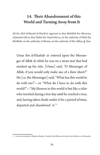 34
14. Their Abandonment of this
World and Turning Away from It
Ali ibn Abd al-Hamid al-Ghada’iri apprised us that Abdullah ibn Mu’awiya
al-Jumahi told us that Thabit ibn Yazid told us, on the authority of Hilal ibn
Khabbab, on the authority of Ikrima, on the authority of Ibn Abbas A that:
Umar ibn al-Khattab  entered upon the Messen-
ger of Allah  while he was on a straw mat that had
marked up his side. [Umar] said, “O Messenger of
Allah, if you would only make use of a finer sheet?”
He [i.e. the Messenger] said, “What has this world to
do with me?”—or “What do I have to do with this
world?”—“My likeness in this world is but like a rider
who traveled during a hot day until he reached a tree,
and, having taken shade under it for a period of time,
departed and abandoned it.”1
1 It was also narrated by: Bukhari, Muslim, Tirmidhi, Ibn Hibban in his Sahih and al-Hakim in al-Mustadrak.
 