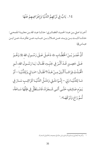 35
14‫ا‬َ‫ْه‬‫ن‬َ‫ع‬ ْ‫م‬ِ‫ه‬ ِ‫اض‬ َ‫ر‬ْ‫ع‬ِ‫إ‬َ‫و‬ ‫ا‬َ‫ي‬ْ‫ن‬ُّ‫الد‬ ُ‫م‬ِ‫ه‬ِ‫ك‬ ْ‫َر‬‫ت‬ ِ‫ف‬ ٌ‫اب‬َ‫ب‬
:‫ـي‬‫ـ‬‫اجلمح‬‫ـة‬‫ـ‬‫معاوي‬‫ـن‬‫ـ‬‫ب‬‫اهلل‬‫ـد‬‫ـ‬‫عب‬‫ـا‬‫ـ‬‫حدثن‬:‫ـري‬‫ـ‬‫الغضائ‬‫ـد‬‫ـ‬‫احلمي‬‫ـد‬‫ـ‬‫عب‬‫ـن‬‫ـ‬‫ب‬‫ـي‬‫ـ‬‫ع‬‫ـا‬‫ـ‬‫أخرن‬
‫ابــن‬ ‫عــن‬ ،‫عكرمــة‬ ‫عــن‬ ،‫خبــاب‬ ‫بــن‬ ‫هــال‬ ‫عــن‬ ،‫يزيــد‬ ‫بــن‬ ‫ثابــت‬ ‫حدثنــا‬
:A‫عبــاس‬
َ‫ـو‬‫ـ‬ُ‫ه‬َ‫و‬  ِ‫هلل‬‫ا‬ ِ‫ـول‬‫ـ‬ ُ‫س‬َ‫ر‬ َ‫ـىل‬‫ـ‬َ‫ع‬ َ‫ـل‬‫ـ‬ َ‫خ‬َ‫د‬  ِ‫ـاب‬‫ـ‬َّ‫ط‬َ ْ‫ال‬ َ‫ن‬‫ـ‬‫ـ‬ْ‫ب‬ َ‫ـر‬‫ـ‬َ‫م‬ُ‫ع‬ َّ‫ن‬َ‫أ‬
ِ‫ـو‬‫ـ‬َ‫ل‬ ،ِ‫هلل‬‫ا‬ َ‫ـول‬‫ـ‬ ُ‫س‬َ‫ر‬ ‫ـا‬‫ـ‬َ‫ي‬ : َ‫ـال‬‫ـ‬َ‫ق‬َ‫ف‬ ،ِ‫ـه‬‫ـ‬ِ‫ْب‬‫ن‬ َ‫ج‬ ِ‫ف‬ َ‫ـر‬‫ـ‬َّ‫ث‬َ‫أ‬ ْ‫ـد‬‫ـ‬َ‫ق‬ ٍ‫ـر‬‫ـ‬ ِ‫ص‬ َ‫ح‬ َ‫ـىل‬‫ـ‬َ‫ع‬
ْ‫و‬َ‫أ‬-‫ـا‬‫ـ‬َ‫ي‬ْ‫ن‬ُّ‫لد‬ِ‫ل‬َ‫و‬ ِ‫ل‬‫ـا‬‫ـ‬َ‫م‬«: َ‫ـال‬‫ـ‬َ‫ق‬َ‫ف‬‫ا؟‬َ‫ـذ‬‫ـ‬َ‫ه‬ ْ‫ن‬‫ـ‬‫ـ‬ِ‫م‬ َ َ‫ـن‬‫ـ‬ْ‫ل‬َ‫أ‬ ً‫ا‬‫ـ‬‫ـ‬‫اش‬ َ‫ر‬ِ‫ف‬ َ‫ت‬ْ‫ـذ‬‫ـ‬َ َّ‫ات‬
ِ‫ف‬ َ‫ـار‬‫ـ‬ َ‫س‬ ٍ‫ـب‬‫ـ‬ِ‫اك‬ َ‫َر‬‫ك‬ ‫ـا‬‫ـ‬َ‫ي‬ْ‫ن‬ُّ‫الد‬ ُ‫ـل‬‫ـ‬َ‫ث‬َ‫م‬َ‫و‬ ِ‫ـي‬‫ـ‬َ‫ث‬َ‫م‬ َ‫ـام‬‫ـ‬َّ‫ن‬ِ‫إ‬ - ِ‫ل‬َ‫و‬ ‫ـا‬‫ـ‬َ‫ي‬ْ‫ن‬ُّ‫لد‬ِ‫ل‬ ‫ـا‬‫ـ‬َ‫م‬
،ً‫ة‬َ‫ع‬‫ـا‬‫ـ‬ َ‫س‬ ‫ا‬َ‫ه‬ِّ‫ل‬ِ‫ظ‬ ِ‫ف‬ َّ‫ل‬َ‫ظ‬َ‫ت‬‫ـ‬‫ـ‬ ْ‫اس‬َ‫ف‬ ،ً‫ة‬ َ‫ر‬َ‫ـج‬‫ـ‬ َ‫ش‬ ‫ـى‬‫ـ‬َ‫ت‬َ‫أ‬ ‫ـى‬‫ـ‬َّ‫ت‬ َ‫ح‬ ٍ‫ـف‬‫ـ‬ِ‫ائ‬ َ‫ص‬ ٍ‫م‬ْ‫ـو‬‫ـ‬َ‫ي‬
1
»‫ـا‬‫ـ‬َ‫َه‬‫ك‬ َ‫َر‬‫ت‬َ‫و‬ َ‫اح‬َ‫ر‬ َّ‫ـم‬‫ـ‬ُ‫ث‬
‫املستدرك‬ ‫ف‬ ‫واحلاكم‬ ‫صحيحه‬ ‫ف‬ ‫ان‬ّ‫ب‬‫ح‬ ‫وابن‬ ‫والرتمذي‬ ‫ومسلم‬ ‫البخاري‬ ‫وأخرجه‬ 1
 