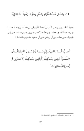 37
15ُ‫ه‬‫ا‬َّ‫ي‬ِ‫إ‬  ِ‫هلل‬‫ا‬ ُ‫ول‬ ُ‫س‬َ‫ر‬ ِ‫ال‬َ‫ؤ‬ ُ‫س‬َ‫و‬ ِ‫ر‬ْ‫ق‬َ‫ف‬ْ‫ل‬‫ا‬َ‫و‬ ِ‫اء‬ َ‫ر‬َ‫ق‬ُ‫ف‬ْ‫ل‬‫ا‬ ِّ‫ب‬ ُ‫ح‬ ِ‫ف‬ ٌ‫اب‬َ‫ب‬
‫ـا‬‫ـ‬‫حدثن‬ :‫ـة‬‫ـ‬‫جع‬ ‫ـن‬‫ـ‬‫ب‬ ‫ـد‬‫ـ‬‫حمم‬ ‫ـش‬‫ـ‬‫قري‬ ‫ـو‬‫ـ‬‫أب‬ ‫ـا‬‫ـ‬‫حدثن‬ :‫ـي‬‫ـ‬‫التميم‬ ‫ـي‬‫ـ‬‫ع‬ ‫ـن‬‫ـ‬‫ب‬ ‫ـن‬‫ـ‬‫احلس‬ ‫ـا‬‫ـ‬‫أخرن‬
‫ـن‬‫ـ‬‫اب‬ ‫ـن‬‫ـ‬‫ع‬ ،‫ـنان‬‫ـ‬‫س‬ ‫ـن‬‫ـ‬‫ب‬ ‫ـد‬‫ـ‬‫يزي‬ ‫ـن‬‫ـ‬‫ع‬ ،‫ـر‬‫ـ‬‫األمح‬ ‫ـد‬‫ـ‬‫خال‬ ‫ـو‬‫ـ‬‫أب‬ ‫ـا‬‫ـ‬‫حدثن‬ :‫ـج‬‫ـ‬‫األش‬ ‫ـعيد‬‫ـ‬‫س‬ ‫ـو‬‫ـ‬‫أب‬
:‫ـال‬‫ـ‬‫ق‬ ،‫ـدري‬‫ـ‬‫ال‬ ‫ـعيد‬‫ـ‬‫س‬ ‫أيب‬ ‫ـن‬‫ـ‬‫ع‬ ،‫ـاح‬‫ـ‬‫رب‬ ‫أيب‬ ‫ـن‬‫ـ‬‫ب‬ ‫ـاء‬‫ـ‬‫عط‬ ‫ـن‬‫ـ‬‫ع‬ ،‫ـارك‬‫ـ‬‫املب‬
: ُ‫ــول‬ُ‫ق‬َ‫ي‬  ِ‫هلل‬‫ا‬ َ‫ــول‬ ُ‫س‬َ‫ر‬ ُ‫ت‬ْ‫ع‬ِ‫ــم‬ َ‫س‬ ِّ‫ين‬ِ‫ــإ‬َ‫ف‬ َ‫ن‬ِ‫اك‬ َ‫س‬َ‫ـــم‬ْ‫ل‬‫ا‬ ُّ‫ــب‬ ِ‫ح‬ُ‫أ‬
ِ‫ف‬ ِ‫ين‬ ْ ُ‫ــر‬ ْ‫اح‬َ‫و‬ ،ً‫ا‬‫ين‬ِ‫ــك‬ ْ‫س‬ِ‫م‬ ‫ــي‬ِ‫ْن‬‫ت‬ِ‫م‬َ‫أ‬َ‫و‬ ،ً‫ا‬‫ين‬ِ‫ــك‬ ْ‫س‬ِ‫م‬ ‫ــي‬ِ‫ن‬ِ‫ي‬ ْ‫ح‬َ‫أ‬ َّ‫ــم‬ُ‫ه‬َّ‫ل‬‫«ال‬
1
»ِ‫ن‬ِ‫اك‬ َ‫ـس‬‫ـ‬َ‫ـ‬ْ‫مل‬‫ا‬ ِ‫ة‬ َ‫ـر‬‫ـ‬ْ‫م‬ُ‫ز‬
«‫خيرجاه‬ ‫ومل‬ ‫اإلسناد‬ ‫»صحيح‬ :‫وقال‬ ،‫املستدرك‬ ‫ف‬ ‫احلاكم‬ ‫ورواه‬ 1
 