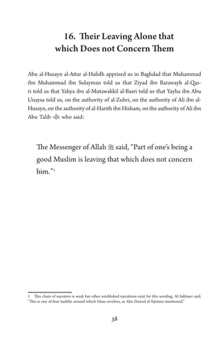 38
16. Their Leaving Alone that
which Does not Concern Them
Abu al-Husayn al-Attar al-Hafidh apprised us in Baghdad that Muhammad
ibn Muhammad ibn Sulayman told us that Ziyad ibn Barawayh al-Qas-
ri told us that Yahya ibn al-Mutawakkil al-Basri told us that Yayha ibn Abu
Unaysa told us, on the authority of al-Zuhri, on the authority of Ali ibn al-
Husayn, on the authority of al-Harith ibn Hisham, on the authority of Ali ibn
Abu Talib  who said:
The Messenger of Allah  said, “Part of one’s being a
good Muslim is leaving that which does not concern
him.”1
1 This chain of narrators is weak but other established narrations exist for this wording. Al-Sakhawi said,
“This is one of four hadiths around which Islam revolves, as Abu Dawud al-Sijistani mentioned.”
 