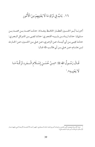 39
16ِ‫ور‬ُ‫م‬ُ ْ‫األ‬ َ‫ن‬ِ‫م‬ ْ‫م‬ِ‫يه‬ِ‫ن‬ْ‫ع‬َ‫ي‬ َ‫ل‬ ‫ا‬َ‫م‬ ِ‫ك‬ ْ‫َر‬‫ت‬ ِ‫ف‬ ٌ‫اب‬َ‫ب‬
‫بــن‬ ‫حممــد‬ ‫بــن‬ ‫حممــد‬ ‫حدثنــا‬ :‫ببغــداد‬ ‫احلافــظ‬ ‫العطــار‬ ‫احلســن‬ ‫أبــو‬ ‫أخرنــا‬
:‫ـري‬‫ـ‬‫الب‬ ‫ـوكل‬‫ـ‬‫املت‬ ‫ـن‬‫ـ‬‫ب‬ ‫ـى‬‫ـ‬‫حيي‬ ‫ـا‬‫ـ‬‫حدثن‬ :‫ـري‬‫ـ‬‫الق‬ ‫ـه‬‫ـ‬‫باروي‬ ‫ـن‬‫ـ‬‫ب‬ ‫ـاد‬‫ـ‬‫زي‬ ‫ـا‬‫ـ‬‫حدثن‬ :‫ـليامن‬‫ـ‬‫س‬
‫ـارث‬‫ـ‬‫احل‬ ‫ـن‬‫ـ‬‫ع‬ ،‫ـن‬‫ـ‬‫احلس‬ ‫ـن‬‫ـ‬‫ب‬ ‫ـي‬‫ـ‬‫ع‬ ‫ـن‬‫ـ‬‫ع‬ ،‫ـري‬‫ـ‬‫الزه‬ ‫ـن‬‫ـ‬‫ع‬ ،‫ـة‬‫ـ‬‫أنيس‬ ‫أيب‬ ‫ـن‬‫ـ‬‫ب‬ ‫ـى‬‫ـ‬‫حيي‬ ‫ـا‬‫ـ‬‫حدثن‬
:‫ـال‬‫ـ‬‫ق‬ ‫ـب‬‫ـ‬‫طال‬ ‫أيب‬ ‫ـن‬‫ـ‬‫ب‬ ‫ـي‬‫ـ‬‫ع‬ ‫ـن‬‫ـ‬‫ع‬ ،‫ـام‬‫ـ‬‫هش‬ ‫ـن‬‫ـ‬‫اب‬
‫ـا‬‫ـ‬َ‫م‬ ُ‫ه‬‫ـ‬‫ـ‬ُ‫ك‬ ْ‫َر‬‫ت‬ ِ‫رء‬َ‫ـم‬‫ـ‬‫ـ‬ْ‫ل‬‫ا‬ ِ‫م‬ َ‫ـا‬‫ـ‬ ْ‫س‬ِ‫إ‬ ِ‫ـن‬‫ـ‬ ْ‫س‬ ُ‫ح‬ ْ‫ن‬‫ـ‬‫ـ‬ِ‫«م‬ : ِ‫هلل‬‫ا‬ ُ‫ـول‬‫ـ‬ ُ‫س‬َ‫ر‬ َ‫ـال‬‫ـ‬َ‫ق‬
1
»ِ‫ـه‬‫ـ‬‫ي‬ِ‫ن‬ْ‫ع‬َ‫ي‬ َ‫ل‬
‫ـدار‬‫ـ‬‫م‬ ‫ـا‬‫ـ‬‫عليه‬ ‫ـي‬‫ـ‬‫الت‬ ‫ـة‬‫ـ‬‫األربع‬ ‫ـث‬‫ـ‬‫األحادي‬ ‫ـد‬‫ـ‬‫أح‬ ‫ـو‬‫ـ‬‫»فه‬ :‫ـخاوي‬‫ـ‬‫الس‬ ‫ـال‬‫ـ‬‫ق‬ ‫ـة‬‫ـ‬‫ثابت‬ ‫ـرى‬‫ـ‬‫أخ‬ ‫ـات‬‫ـ‬‫رواي‬ ‫ـن‬‫ـ‬‫للمت‬ ‫ـن‬‫ـ‬‫لك‬ ‫ـف‬‫ـ‬‫ضعي‬ ‫ـناد‬‫ـ‬‫اإلس‬ ‫ـذا‬‫ـ‬‫ه‬ 1
«‫السجســتاين‬ ‫داود‬ ‫أبــو‬ ‫قالــه‬ ‫كــام‬ ،‫اإلســام‬
 