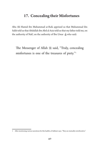 40
17. Concealing their Misfortunes
Abu Ali Hamid ibn Muhammad ar-Rafa apprised us that Muhammad ibn
Salih told us that Abdullah ibn Abd al-Aziz told us that my father told me, on
the authority of Nafi’, on the authority of Ibn Umar Awho said:
The Messenger of Allah  said, “Truly, concealing
misfortunes is one of the treasures of piety.”1
1 After mentioning various narrations for this hadith, al-Sakhawi says, “They are mutually corroborative.”
 