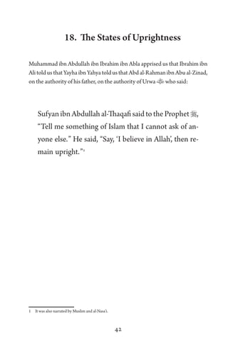 42
18. The States of Uprightness
Muhammad ibn Abdullah ibn Ibrahim ibn Abla apprised us that Ibrahim ibn
Ali told us that Yayha ibn Yahya told us that Abd al-Rahman ibn Abu al-Zinad,
on the authority of his father, on the authority of Urwa who said:
Sufyan ibn Abdullah al-Thaqafi said to the Prophet,
“Tell me something of Islam that I cannot ask of an-
yone else.” He said, “Say, ‘I believe in Allah’, then re-
main upright.”1
1 It was also narrated by Muslim and al-Nasa’i.
 