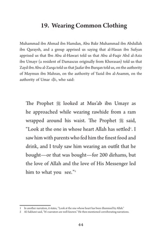 44
19. Wearing Common Clothing
Muhammad ibn Ahmad ibn Hamdan, Abu Bakr Muhammad ibn Abdullah
ibn Quraysh, and a group apprised us saying that al-Hasan ibn Sufyan
apprised us that Ibn Abu al-Hawari told us that Abu al-Faqir Abd al-Aziz
ibn Umayr (a resident of Damascus originally from Khorasan) told us that
Zayd ibn Abu al-Zarqa told us that Jaafar ibn Burqan told us, on the authority
of Maymun ibn Mahran, on the authority of Yazid ibn al-Asamm, on the
authority of Umar , who said:
The Prophet  looked at Mus’ab ibn Umayr as
he approached while wearing rawhide from a ram
wrapped around his waist. The Prophet  said,
“Look at the one in whose heart Allah has settled1
. I
saw him with parents who fed him the finest food and
drink, and I truly saw him wearing an outfit that he
bought—or that was bought—for 200 dirhams, but
the love of Allah and the love of His Messenger led
him to what you see.”2
1 In another narration, it states, “Look at the one whose heart has been illumined by Allah.”
2 Al-Sakhawi said, “It’s narrators are well-known.” He then mentioned corroborating narrations.
 