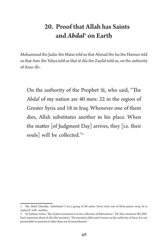 46
20. Proof that Allah has Saints
and Abdal1
on Earth
Muhammad ibn Jaafar ibn Matar told us that Ahmad ibn Isa ibn Haroun told
us that Amr ibn Yahya told us that al-Ala ibn Zaydal told us, on the authority
of Anas :
On the authority of the Prophet , who said, “The
Abdal of my nation are 40 men: 22 in the region of
Greater Syria and 18 in Iraq. Whenever one of them
dies, Allah substitutes another in his place. When
the matter [of Judgment Day] arrives, they [i.e. their
souls] will be collected.”2
1 The Abdal (literally, “substitutes”) are a group of 40 saints. Every time one of them passes away, he is
replaced with another.
2 Al-Sakhawi notes, “Ibn al-Jawzi mentions it in his collection of fabrications.” He then mentions Ibn Hib-
ban’s statement about al-Ala (the narrator), “He narrated a fabricated version on the authority of Anas. It is not
permissible to mention it other than out of astonishment.”
 