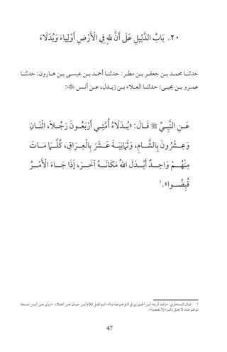 47
20َ‫ء‬ َ‫ل‬َ‫د‬ُ‫ب‬َ‫و‬ َ‫ء‬‫يا‬ِ‫ل‬ْ‫و‬َ‫أ‬ ِ‫ض‬ْ‫ر‬َ ْ‫األ‬ ِ‫ف‬ ِ‫هلل‬ َّ‫ن‬َ‫أ‬ َ‫ىل‬َ‫ع‬ ِ‫يل‬ِ‫ل‬َّ‫الد‬ ُ‫اب‬َ‫ب‬
‫ـا‬‫ـ‬‫حدثن‬ :‫ـارون‬‫ـ‬‫ه‬ ‫ـن‬‫ـ‬‫ب‬ ‫ـى‬‫ـ‬‫عيس‬ ‫ـن‬‫ـ‬‫ب‬ ‫ـد‬‫ـ‬‫أمح‬ ‫ـا‬‫ـ‬‫حدثن‬ :‫ـر‬‫ـ‬‫مط‬ ‫ـن‬‫ـ‬‫ب‬ ‫ـر‬‫ـ‬‫جعف‬ ‫ـن‬‫ـ‬‫ب‬ ‫ـد‬‫ـ‬‫حمم‬ ‫ـا‬‫ـ‬‫حدثن‬
:‫ـس‬‫ـ‬‫أن‬ ‫ـن‬‫ـ‬‫ع‬ ،‫ـدل‬‫ـ‬‫زي‬ ‫ـن‬‫ـ‬‫ب‬ ‫ـاء‬‫ـ‬‫الع‬ ‫ـا‬‫ـ‬‫حدثن‬ :‫ـى‬‫ـ‬‫حيي‬ ‫ـن‬‫ـ‬‫ب‬ ‫ـرو‬‫ـ‬‫عم‬
ِ‫ـان‬‫ـ‬َ‫ن‬ْ‫ث‬‫ا‬ ،ً‫ا‬‫ـ‬‫ـ‬ ُ‫ج‬َ‫ر‬ َ‫ـون‬‫ـ‬ُ‫ع‬َ‫ب‬ْ‫ر‬َ‫أ‬ ‫ـي‬‫ـ‬ِ‫ت‬َّ‫م‬ُ‫أ‬ ُ‫ء‬ َ‫ل‬َ‫ـد‬‫ـ‬ُ‫ب‬« : َ‫ـال‬‫ـ‬َ‫ق‬  ِّ‫ـي‬‫ـ‬ِ‫َّب‬‫ن‬‫ال‬ ِ‫ـن‬‫ـ‬َ‫ع‬
َ‫ــات‬َ‫م‬ َ‫ــام‬َّ‫ل‬ُ‫ك‬ ، ِ‫اق‬ َ‫ــر‬ِ‫ع‬ْ‫ل‬‫ا‬ِ‫ب‬ َ َ‫ــر‬َ‫ع‬ َ‫ة‬‫ــ‬َ‫ي‬ِ‫ن‬ َ‫ام‬َ‫ث‬َ‫و‬ ،ِ‫م‬‫ــا‬ َّ‫الش‬ِ‫ب‬ َ‫ون‬ ُ ْ‫ــر‬ِ‫ع‬َ‫و‬
ُ‫ــر‬ْ‫م‬َ ْ‫األ‬ َ‫ء‬‫ــا‬ َ‫ج‬ ‫ا‬َ‫ذ‬َ‫إ‬ ، َ‫ــر‬ َ‫آخ‬ ُ‫ه‬‫َــ‬‫ن‬‫َا‬‫ك‬َ‫م‬ ُ‫هلل‬‫ا‬ َ‫ل‬َ‫ــد‬ْ‫ب‬َ‫أ‬ ٌ‫ــد‬ ِ‫اح‬َ‫و‬ ْ‫ــم‬ُ‫ْه‬‫ن‬ِ‫م‬
1
»‫ــوا‬ ُ‫ض‬ِ‫ب‬ُ‫ق‬
‫ـخة‬‫ـ‬‫نس‬ ‫ـس‬‫ـ‬‫أن‬ ‫ـن‬‫ـ‬‫ع‬ ‫»روى‬ :‫ـاء‬‫ـ‬‫الع‬ ‫ـن‬‫ـ‬‫ع‬ ‫ـان‬‫ـ‬‫حب‬ ‫ـن‬‫ـ‬‫اب‬ ‫كام‬ ‫ـل‬‫ـ‬‫نق‬ ‫ـم‬‫ـ‬‫ث‬ ،«)‫ـات‬‫ـ‬‫(املوضوع‬ ‫ف‬ ‫ـوزي‬‫ـ‬‫اجل‬ ‫ـن‬‫ـ‬‫اب‬ ‫أورده‬ ‫ـد‬‫ـ‬‫»وق‬ :‫ـخاوي‬‫ـ‬‫الس‬ ‫ـال‬‫ـ‬‫ق‬ 1
«‫ـا‬‫ـ‬‫تعجب‬ ‫إل‬ ‫ـره‬‫ـ‬‫ذك‬ ‫ـل‬‫ـ‬‫حي‬ ‫ل‬ ،‫ـة‬‫ـ‬‫موضوع‬
 