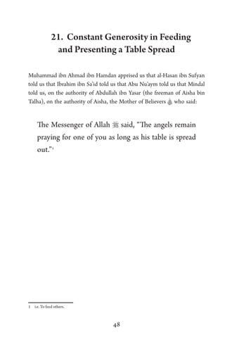 48
21. Constant Generosity in Feeding
and Presenting a Table Spread
Muhammad ibn Ahmad ibn Hamdan apprised us that al-Hasan ibn Sufyan
told us that Ibrahim ibn Sa’id told us that Abu Nu’aym told us that Mindal
told us, on the authority of Abdullah ibn Yasar (the freeman of Aisha bin
Talha), on the authority of Aisha, the Mother of Believers A who said:
The Messenger of Allah  said, “The angels remain
praying for one of you as long as his table is spread
out.”1
1 i.e. To feed others.
 
