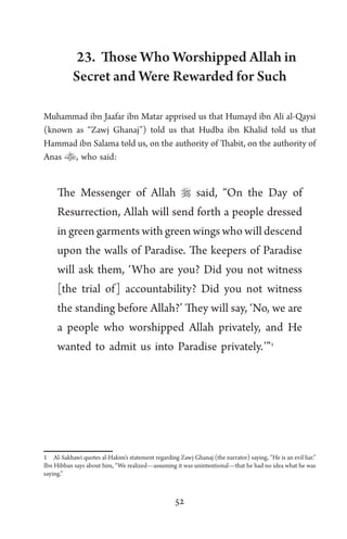 52
23. Those Who Worshipped Allah in
Secret and Were Rewarded for Such
Muhammad ibn Jaafar ibn Matar apprised us that Humayd ibn Ali al-Qaysi
(known as “Zawj Ghanaj”) told us that Hudba ibn Khalid told us that
Hammad ibn Salama told us, on the authority of Thabit, on the authority of
Anas , who said:
The Messenger of Allah  said, “On the Day of
Resurrection, Allah will send forth a people dressed
in green garments with green wings who will descend
upon the walls of Paradise. The keepers of Paradise
will ask them, ‘Who are you? Did you not witness
[the trial of] accountability? Did you not witness
the standing before Allah?’ They will say, ‘No, we are
a people who worshipped Allah privately, and He
wanted to admit us into Paradise privately.’”1
1 Al-Sakhawi quotes al-Hakim’s statement regarding Zawj Ghanaj (the narrator) saying, “He is an evil liar.”
Ibn Hibban says about him, “We realized—assuming it was unintentional—that he had no idea what he was
saying.”
 