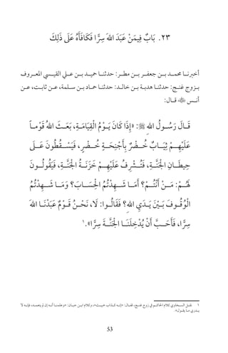 53
23َ‫ك‬ِ‫ل‬َ‫ذ‬ َ‫ىل‬َ‫ع‬ ُ‫ه‬َ‫أ‬َ‫ف‬‫َا‬‫ك‬َ‫ف‬ ‫ا‬ ًّ
ِ‫س‬ َ‫هلل‬‫ا‬ َ‫د‬َ‫ب‬َ‫ع‬ ْ‫ن‬َ‫يم‬ِ‫ف‬ ٌ‫اب‬َ‫ب‬
‫املعــروف‬ ‫القيــي‬ ‫عــي‬ ‫بــن‬ ‫محيــد‬ ‫حدثنــا‬ :‫مطــر‬ ‫بــن‬ ‫جعفــر‬ ‫بــن‬ ‫حممــد‬ ‫أخرنــا‬
‫ـن‬‫ـ‬‫ع‬ ،‫ـت‬‫ـ‬‫ثاب‬ ‫ـن‬‫ـ‬‫ع‬ ،‫ـلمة‬‫ـ‬‫س‬ ‫ـن‬‫ـ‬‫ب‬ ‫ـاد‬‫ـ‬‫مح‬ ‫ـا‬‫ـ‬‫حدثن‬ :‫ـد‬‫ـ‬‫خال‬ ‫ـن‬‫ـ‬‫ب‬ ‫ـة‬‫ـ‬‫هدب‬ ‫ـا‬‫ـ‬‫حدثن‬ :‫ـج‬‫ـ‬‫غن‬ ‫ـزوج‬‫ـ‬‫ب‬
:‫ـال‬‫ـ‬‫ق‬ ‫ـس‬‫ـ‬‫أن‬
ً‫ا‬‫ـ‬‫ـ‬‫م‬ْ‫و‬َ‫ق‬ ُ‫هلل‬‫ا‬ َ‫ـث‬‫ـ‬َ‫ع‬َ‫ب‬ ،ِ‫ـة‬‫ـ‬َ‫م‬‫ا‬َ‫ي‬ِ‫ق‬ْ‫ل‬‫ا‬ ُ‫م‬ْ‫ـو‬‫ـ‬َ‫ي‬ َ‫َان‬‫ك‬ ‫ا‬َ‫ذ‬ِ‫«إ‬ : ِ‫هلل‬‫ا‬ ُ‫ـول‬‫ـ‬ ُ‫س‬َ‫ر‬ َ‫ـال‬‫ـ‬َ‫ق‬
َ‫ــىل‬َ‫ع‬ َ‫ون‬ُ‫ط‬ُ‫ق‬‫ــ‬ ْ‫س‬َ‫ي‬َ‫ف‬ ، ٍ ْ‫ــض‬ ُ‫خ‬ ٍ‫ــة‬َ‫ح‬ِ‫ن‬ ْ‫ج‬َ‫أ‬ِ‫ب‬ ٌ ْ‫ــض‬ ُ‫خ‬ ٌ‫ــاب‬َ‫ي‬ِ‫ث‬ ْ‫ــم‬ِ‫ه‬ْ‫ي‬َ‫ل‬َ‫ع‬
َ‫ــون‬ُ‫ل‬‫و‬ُ‫ق‬َ‫ي‬َ‫ف‬ ،ِ‫َّــة‬‫ن‬َ ْ‫اجل‬ ُ‫ة‬‫َــ‬‫ن‬ َ‫ز‬ َ‫خ‬ ْ‫ــم‬ِ‫ه‬ْ‫ي‬َ‫ل‬َ‫ع‬ ُ‫ف‬ ِ ْ‫ُــر‬‫ت‬َ‫ف‬ ،ِ‫َّــة‬‫ن‬َ ْ‫اجل‬ ِ‫ــان‬َ‫ط‬‫ي‬ ِ‫ح‬
ُ‫ُم‬‫ت‬ْ‫د‬ِ‫ــه‬ َ‫ش‬ ‫ــا‬َ‫م‬َ‫و‬ ‫؟‬ َ‫ــاب‬ َ‫س‬ ِْ‫احل‬ ُ‫ُم‬‫ت‬ْ‫د‬ِ‫ــه‬ َ‫ش‬ ‫ــا‬َ‫م‬َ‫أ‬ ‫؟‬ْ‫ُــم‬‫ت‬ْ‫ن‬َ‫أ‬ ْ‫ن‬‫ــ‬َ‫م‬ :ْ‫ــم‬ُ َ‫ل‬
َ‫هلل‬‫ا‬ ‫ـا‬‫ـ‬َ‫ن‬ْ‫د‬َ‫ب‬َ‫ع‬ ٌ‫م‬ْ‫ـو‬‫ـ‬َ‫ق‬ ُ‫ن‬‫ـ‬‫ـ‬ْ‫َح‬‫ن‬ ، َ‫ل‬ :‫ـوا‬‫ـ‬ُ‫ل‬‫ا‬َ‫ق‬َ‫ف‬ ‫ِ؟‬‫هلل‬‫ا‬ ِ‫ي‬َ‫ـد‬‫ـ‬َ‫ي‬ َ ْ‫ـن‬‫ـ‬َ‫ب‬ َ‫ـوف‬‫ـ‬ُ‫ق‬ُ‫و‬ْ‫ل‬‫ا‬
1
»‫ا‬ ًّ
ِ‫س‬ َ‫ة‬‫َّــ‬‫ن‬َ ْ‫اجل‬ ‫َــا‬‫ن‬َ‫ل‬ ِ‫خ‬ْ‫د‬ُ‫ي‬ ْ‫ن‬َ‫أ‬ َّ‫ــب‬ َ‫ح‬َ‫أ‬َ‫ف‬ ،‫ا‬ ًّ
ِ‫س‬
‫ل‬ ‫ـه‬‫ـ‬‫فإن‬ ،‫ـد‬‫ـ‬‫يتعم‬ ‫مل‬ ‫إن‬ ‫ـه‬‫ـ‬‫أن‬ ‫ـا‬‫ـ‬‫»وعلمن‬ :‫ـان‬‫ـ‬‫حب‬ ‫ـن‬‫ـ‬‫اب‬ ‫وكام‬ ،«‫ـث‬‫ـ‬‫خبي‬ ‫ـذاب‬‫ـ‬‫ك‬ ‫ـه‬‫ـ‬‫»إن‬ :‫ـال‬‫ـ‬‫قف‬ ،‫ـج‬‫ـ‬‫غن‬ ‫زوج‬ ‫ف‬ ‫ـم‬‫ـ‬‫احلاك‬ ‫كام‬ ‫ـخاوي‬‫ـ‬‫الس‬ ‫ـل‬‫ـ‬‫نق‬ 1
«‫ـول‬‫ـ‬‫يق‬ ‫ـا‬‫ـ‬‫م‬ ‫ـدري‬‫ـ‬‫ي‬
 