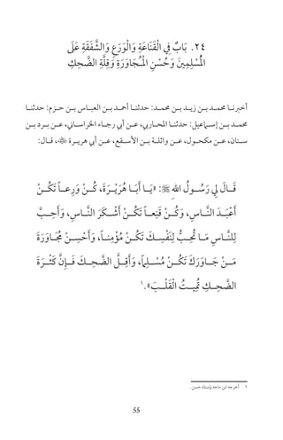 55
24َ‫ىل‬َ‫ع‬ ِ‫ة‬َ‫ق‬َ‫ف‬ َّ‫الش‬َ‫و‬ ِ‫ع‬َ‫ر‬َ‫و‬ْ‫ل‬‫ا‬َ‫و‬ ِ‫ة‬َ‫ع‬‫َا‬‫ن‬َ‫ق‬ْ‫ل‬‫ا‬ ِ‫ف‬ ٌ‫اب‬َ‫ب‬
ِ‫ك‬ِ‫ح‬ َّ‫الض‬ ِ‫ة‬َّ‫ل‬ِ‫ق‬ َ‫و‬ ِ‫ة‬َ‫ر‬َ‫او‬َ‫ُج‬‫ـ‬ْ‫مل‬‫ا‬ ِ‫ن‬ ْ‫س‬ ُ‫ح‬َ‫و‬ َ‫ن‬ِ‫م‬ِ‫ل‬ ْ‫س‬ُْ‫مل‬‫ا‬
‫ـا‬‫ـ‬‫حدثن‬ :‫ـزم‬‫ـ‬‫ح‬ ‫ـن‬‫ـ‬‫ب‬ ‫ـاس‬‫ـ‬‫العب‬ ‫ـن‬‫ـ‬‫ب‬ ‫ـد‬‫ـ‬‫أمح‬ ‫ـا‬‫ـ‬‫حدثن‬ :‫ـد‬‫ـ‬‫حمم‬ ‫ـن‬‫ـ‬‫ب‬ ‫ـد‬‫ـ‬‫زي‬ ‫ـن‬‫ـ‬‫ب‬ ‫ـد‬‫ـ‬‫حمم‬ ‫ـا‬‫ـ‬‫أخرن‬
‫ـن‬‫ـ‬‫ب‬ ‫ـرد‬‫ـ‬‫ب‬ ‫ـن‬‫ـ‬‫ع‬ ،‫ـاين‬‫ـ‬‫الراس‬ ‫ـاء‬‫ـ‬‫رج‬ ‫أيب‬ ‫ـن‬‫ـ‬‫ع‬ ،‫ـاريب‬‫ـ‬‫املح‬ ‫ـا‬‫ـ‬‫حدثن‬ :‫ـامعيل‬‫ـ‬‫إس‬ ‫ـن‬‫ـ‬‫ب‬ ‫ـد‬‫ـ‬‫حمم‬
:‫ـال‬‫ـ‬‫ق‬ ،‫ـرة‬‫ـ‬‫هري‬ ‫أيب‬ ‫ـن‬‫ـ‬‫ع‬ ،‫ـقع‬‫ـ‬‫األس‬ ‫ـن‬‫ـ‬‫ب‬ ‫ـة‬‫ـ‬‫واثل‬ ‫ـن‬‫ـ‬‫ع‬ ،‫ـول‬‫ـ‬‫مكح‬ ‫ـن‬‫ـ‬‫ع‬ ،‫ـنان‬‫ـ‬‫س‬
ْ‫ن‬‫ـ‬‫ـ‬ُ‫ك‬َ‫ت‬ ً‫ا‬‫ـ‬‫ـ‬‫ع‬ِ‫ر‬َ‫و‬ ْ‫ن‬‫ـ‬‫ـ‬ُ‫ك‬ ،َ‫ة‬ َ‫ـر‬‫ـ‬ْ‫ي‬ َ‫ر‬ُ‫ه‬ ‫ـا‬‫ـ‬َ‫ب‬َ‫أ‬ ‫ـا‬‫ـ‬َ‫ي‬« : ِ‫هلل‬‫ا‬ ُ‫ـول‬‫ـ‬ ُ‫س‬َ‫ر‬ ِ‫ل‬ َ‫ـال‬‫ـ‬َ‫ق‬
َّ‫ـب‬‫ـ‬ ِ‫ح‬َ‫أ‬َ‫و‬ ،ِ‫ـاس‬‫ـ‬َّ‫ن‬‫ال‬ َ‫َر‬‫ك‬‫ـ‬‫ـ‬ ْ‫ش‬َ‫أ‬ ْ‫ن‬‫ـ‬‫ـ‬ُ‫ك‬َ‫ت‬ ً‫ا‬‫ـ‬‫ـ‬‫ع‬ِ‫ن‬َ‫ق‬ ْ‫ن‬‫ـ‬‫ـ‬ُ‫ك‬َ‫و‬ ،ِ‫ـاس‬‫ـ‬َّ‫ن‬‫ال‬ َ‫ـد‬‫ـ‬َ‫ب‬ْ‫ع‬َ‫أ‬
َ‫ة‬َ‫ر‬َ‫ـاو‬‫ـ‬َ ُ‫م‬ ْ‫ن‬‫ـ‬‫ـ‬ ِ‫س‬ ْ‫ح‬َ‫أ‬َ‫و‬ ،ً‫ا‬‫ـ‬‫ـ‬‫ن‬ِ‫م‬ْ‫ؤ‬ُ‫م‬ ْ‫ن‬‫ـ‬‫ـ‬ُ‫ك‬َ‫ت‬ َ‫ـك‬‫ـ‬ ِ‫س‬ْ‫ف‬َ‫ن‬ِ‫ل‬ ُّ‫ـب‬‫ـ‬ِ ُ‫ت‬ ‫ـا‬‫ـ‬َ‫م‬ ِ‫ـاس‬‫ـ‬َّ‫ن‬‫ل‬ِ‫ل‬
َ‫ة‬ َ‫ــر‬ْ‫ث‬َ‫ك‬ َّ‫ن‬ِ‫ــإ‬َ‫ف‬ َ‫ــك‬ِ‫ح‬ َّ‫الض‬ َّ‫ــل‬ِ‫ق‬َ‫أ‬َ‫و‬ ،ً‫ام‬ِ‫ــل‬ ْ‫س‬ُ‫م‬ ْ‫ن‬‫ُــ‬‫ك‬َ‫ت‬ َ‫ك‬َ‫ر‬َ‫ــاو‬ َ‫ج‬ ْ‫ن‬‫ــ‬َ‫م‬
1
» َ‫ــب‬ْ‫ل‬َ‫ق‬ْ‫ل‬‫ا‬ ُ‫يــت‬ِ ُ‫ت‬ ِ‫ــك‬ِ‫ح‬ َّ‫الض‬
‫حسن‬ ‫بإسناد‬ ‫ماجه‬ ‫ابن‬ ‫أخرجه‬ 1
 