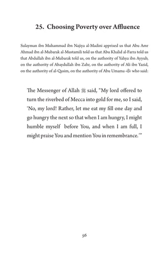 56
25. Choosing Poverty over Affluence
Sulayman ibn Muhammad ibn Najiya al-Madini apprised us that Abu Amr
Ahmad ibn al-Mubarak al-Mustamili told us that Abu Khalid al-Farra told us
that Abdullah ibn al-Mubarak told us, on the authority of Yahya ibn Ayyub,
on the authority of Abaydullah ibn Zahr, on the authority of Ali ibn Yazid,
on the authority of al-Qasim, on the authority of Abu Umama who said:
The Messenger of Allah  said, “My lord offered to
turn the riverbed of Mecca into gold for me, so I said,
‘No, my lord! Rather, let me eat my fill one day and
go hungry the next so that when I am hungry, I might
humble myself before You, and when I am full, I
mightpraiseYouandmentionYouinremembrance.’”
 