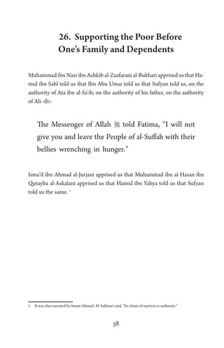 58
26. Supporting the Poor Before
One’s Family and Dependents
Muhammad ibn Nasr ibn Ashkib al-Zaafarani al-Bukhari apprised us that Ha-
mid ibn Sahl told us that Ibn Abu Umar told us that Sufyan told us, on the
authority of Ata ibn al-Sa’ib, on the authority of his father, on the authority
of Ali :
The Messenger of Allah  told Fatima, “I will not
give you and leave the People of al-Suffah with their
bellies wrenching in hunger.”
Isma’il ibn Ahmad al-Jurjani apprised us that Muhammad ibn al-Hasan ibn
Qutayba al-Askalani apprised us that Hamid ibn Yahya told us that Sufyan
told us the same. 1
1 It was also narrated by Imam Ahmad. Al-Sakhawi said, “Its chain of narrtors is authentic.”
 