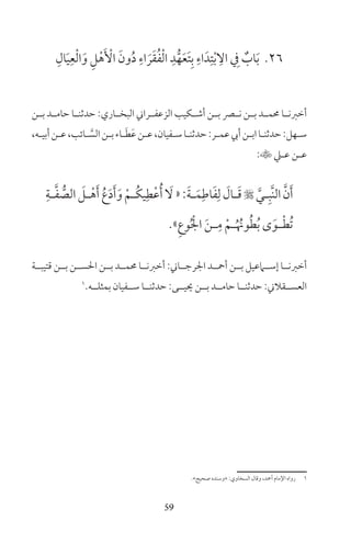 59
26ِ‫ال‬َ‫ي‬ِ‫ع‬ْ‫ل‬‫ا‬َ‫و‬ ِ‫ل‬ْ‫ه‬َ ْ‫األ‬ َ‫ون‬ُ‫د‬ ِ‫اء‬ َ‫ر‬َ‫ق‬ُ‫ف‬ْ‫ل‬‫ا‬ ِ‫د‬ُّ‫ه‬َ‫ع‬َ‫ت‬ِ‫ب‬ ِ‫اء‬َ‫د‬ِ‫ت‬ْ‫ب‬ ِ‫ال‬ ِ‫ف‬ ٌ‫اب‬َ‫ب‬
‫ـن‬‫ـ‬‫ب‬ ‫ـد‬‫ـ‬‫حام‬ ‫ـا‬‫ـ‬‫حدثن‬ :‫ـاري‬‫ـ‬‫البخ‬ ‫ـراين‬‫ـ‬‫الزعف‬ ‫ـكيب‬‫ـ‬‫أش‬ ‫ـن‬‫ـ‬‫ب‬ ‫ـر‬‫ـ‬‫ن‬ ‫ـن‬‫ـ‬‫ب‬ ‫ـد‬‫ـ‬‫حمم‬ ‫ـا‬‫ـ‬‫أخرن‬
،‫ـه‬‫ـ‬‫أبي‬‫ـن‬‫ـ‬‫ع‬،‫ـائب‬‫ـ‬ َّ‫الس‬‫ـن‬‫ـ‬‫ب‬‫ـاء‬‫ـ‬َ‫ط‬َ‫ع‬‫ـن‬‫ـ‬‫ع‬،‫ـفيان‬‫ـ‬‫س‬‫ـا‬‫ـ‬‫حدثن‬:‫ـر‬‫ـ‬‫عم‬‫أيب‬‫ـن‬‫ـ‬‫اب‬‫ـا‬‫ـ‬‫حدثن‬:‫ـهل‬‫ـ‬‫س‬
:‫ـي‬‫ـ‬‫ع‬ ‫ـن‬‫ـ‬‫ع‬
ِ‫ـة‬‫ـ‬َّ‫ف‬ ُّ‫الص‬ َ‫ـل‬‫ـ‬ْ‫ه‬َ‫أ‬ ُ‫ع‬َ‫د‬َ‫أ‬َ‫و‬ ْ‫ـم‬‫ـ‬ُ‫ك‬‫ي‬ِ‫ط‬ْ‫ع‬ُ‫أ‬ َ‫ل‬«:َ‫ة‬‫ـ‬‫ـ‬َ‫م‬ِ‫اط‬َ‫ف‬ِ‫ل‬ َ‫ـال‬‫ـ‬َ‫ق‬ َّ‫ـي‬‫ـ‬ِ‫َّب‬‫ن‬‫ال‬ َّ‫ن‬َ‫أ‬
»ِ‫ع‬‫و‬ُ ْ‫اجل‬ َ‫ن‬‫ـ‬‫ـ‬ِ‫م‬ ْ‫ـم‬‫ـ‬ُ ُ‫ون‬ُ‫ط‬ُ‫ب‬ ‫ى‬َ‫ـو‬‫ـ‬ْ‫ط‬ُ‫ت‬
‫قتيبــة‬ ‫بــن‬ ‫احلســن‬ ‫بــن‬ ‫حممــد‬ ‫أخرنــا‬ :‫اجلرجــاين‬ ‫أمحــد‬ ‫بــن‬ ‫إســامعيل‬ ‫أخرنــا‬
1
‫بمثلــه‬ ‫ســفيان‬ ‫حدثنــا‬ :‫حييــى‬ ‫بــن‬ ‫حامــد‬ ‫حدثنــا‬ :‫العســقاين‬
«‫صحيح‬ ‫»وسنده‬ :‫السخاوي‬ ‫وقال‬ ،‫أمحد‬ ‫اإلمام‬ ‫رواه‬ 1
 