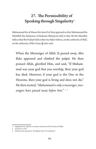 60
27. The Permissibility of
Speaking through Singularity1
Muhammad ibn al-Hasan ibn Isma’il al-Siraj apprised us that Muhammad ibn
Abdullah ibn Sulayman al-Hadrami Mutayyan told us that Ali ibn Mundhir
told us that Ibn Fudayl told us that my father told us, on the authority of Nafi’,
on the authority of Ibn Umar Bwho said:
When the Messenger of Allah  passed away, Abu
Bakr appeared and climbed the pulpit. He then
praised Allah, glorified Him, and said, “If Muham-
mad was your god that you worship, then your god
has died. However, if your god is the One in the
Heavens, then your god is living and does not die.”
He then recited, “Muhammad is only a messenger; mes-
sengers have passed away before him.” 2 3
1 Singularity (Ar. tafrid) is an intense awareness of the Oneness of Allah.
2 Aal Imran, 3:144.
3 Al-Bazzar also narrated it. Al-Sakhawi said, “It is authentic.”
 