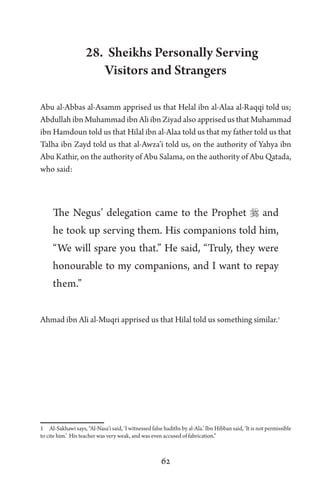 62
28. Sheikhs Personally Serving
Visitors and Strangers
Abu al-Abbas al-Asamm apprised us that Helal ibn al-Alaa al-Raqqi told us;
Abdullah ibn Muhammad ibn Ali ibn Ziyad also apprised us that Muhammad
ibn Hamdoun told us that Hilal ibn al-Alaa told us that my father told us that
Talha ibn Zayd told us that al-Awza’i told us, on the authority of Yahya ibn
Abu Kathir, on the authority of Abu Salama, on the authority of Abu Qatada,
who said:
The Negus’ delegation came to the Prophet  and
he took up serving them. His companions told him,
“We will spare you that.” He said, “Truly, they were
honourable to my companions, and I want to repay
them.”
Ahmad ibn Ali al-Muqri apprised us that Hilal told us something similar.1
1 Al-Sakhawi says, “Al-Nasa’i said, ‘I witnessed false hadiths by al-Ala.’ Ibn Hibban said, ‘It is not permissible
to cite him.’ His teacher was very weak, and was even accused of fabrication.”
 
