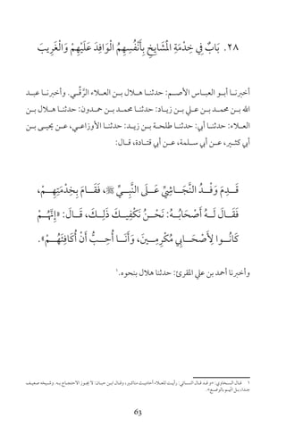 63
28َ‫يب‬ِ‫ر‬َ‫غ‬ْ‫ل‬‫ا‬َ‫و‬ ْ‫م‬ِ‫ه‬ْ‫ي‬َ‫ل‬َ‫ع‬ َ‫د‬ِ‫اف‬َ‫و‬ْ‫ل‬‫ا‬ ُ‫م‬ِ‫ه‬ ِ‫س‬ُ‫ف‬ْ‫ن‬َ‫أ‬ِ‫ب‬ ِ‫خ‬ِ‫اي‬ َ‫ش‬َْ‫مل‬‫ا‬ ِ‫ة‬َ‫م‬ْ‫د‬ ِ‫خ‬ ِ‫ف‬ ٌ‫اب‬َ‫ب‬
‫ـد‬‫ـ‬‫عب‬ ‫ـا‬‫ـ‬‫وأخرن‬ ‫ـي‬‫ـ‬ِّ‫ق‬ َّ‫الر‬ ‫ـاء‬‫ـ‬‫الع‬ ‫ـن‬‫ـ‬‫ب‬ ‫ـال‬‫ـ‬‫ه‬ ‫ـا‬‫ـ‬‫حدثن‬ :‫ـم‬‫ـ‬‫األص‬ ‫ـاس‬‫ـ‬‫العب‬ ‫ـو‬‫ـ‬‫أب‬ ‫ـا‬‫ـ‬‫أخرن‬
‫ـن‬‫ـ‬‫ب‬ ‫ـال‬‫ـ‬‫ه‬ ‫ـا‬‫ـ‬‫حدثن‬ :‫ـدون‬‫ـ‬‫مح‬ ‫ـن‬‫ـ‬‫ب‬ ‫ـد‬‫ـ‬‫حمم‬ ‫ـا‬‫ـ‬‫حدثن‬ :‫ـاد‬‫ـ‬‫زي‬ ‫ـن‬‫ـ‬‫ب‬ ‫ـي‬‫ـ‬‫ع‬ ‫ـن‬‫ـ‬‫ب‬ ‫ـد‬‫ـ‬‫حمم‬ ‫ـن‬‫ـ‬‫ب‬ ‫اهلل‬
‫ـن‬‫ـ‬‫ب‬ ‫ـى‬‫ـ‬‫حيي‬ ‫ـن‬‫ـ‬‫ع‬ ،‫ـي‬‫ـ‬‫األوزاع‬ ‫ـا‬‫ـ‬‫حدثن‬ :‫ـد‬‫ـ‬‫زي‬ ‫ـن‬‫ـ‬‫ب‬ ‫ـة‬‫ـ‬‫طلح‬ ‫ـا‬‫ـ‬‫حدثن‬ :‫أيب‬ ‫ـا‬‫ـ‬‫حدثن‬ :‫ـاء‬‫ـ‬‫الع‬
:‫ـال‬‫ـ‬‫ق‬ ،‫ـادة‬‫ـ‬‫قت‬ ‫أيب‬ ‫ـن‬‫ـ‬‫ع‬ ،‫ـلمة‬‫ـ‬‫س‬ ‫أيب‬ ‫ـن‬‫ـ‬‫ع‬ ،‫ـر‬‫ـ‬‫كث‬ ‫أيب‬
،ْ‫ــم‬ِ‫ه‬ِ‫ت‬َ‫م‬ْ‫د‬ِ‫خ‬ِ‫ب‬ َ‫م‬‫ــا‬َ‫ق‬َ‫ف‬ ، ِّ‫ــي‬ِ‫َّب‬‫ن‬‫ال‬ َ‫ــىل‬َ‫ع‬ ِّ
ِ‫ــاش‬َ‫َّج‬‫ن‬‫ال‬ ُ‫ــد‬ْ‫ف‬َ‫و‬ َ‫م‬ِ‫ــد‬َ‫ق‬
ْ‫ــم‬ُ َّ‫ن‬ِ‫«إ‬ : َ‫ــال‬َ‫ق‬ ، َ‫ــك‬ِ‫ل‬َ‫ذ‬ َ‫يــك‬ِ‫ْف‬‫ك‬َ‫ن‬ ُ‫ن‬‫ــ‬ْ‫َح‬‫ن‬ :ُ‫ه‬‫ــ‬ُ‫ب‬‫ا‬َ‫ح‬ ْ‫ص‬َ‫أ‬ ُ‫ه‬‫ــ‬َ‫ل‬ َ‫ــال‬َ‫ق‬َ‫ف‬
»ْ‫ــم‬ُ‫ه‬َ‫ئ‬ِ‫َاف‬‫ك‬ُ‫أ‬ ْ‫ن‬َ‫أ‬ ُّ‫ــب‬ ِ‫ح‬ُ‫أ‬ ‫َــا‬‫ن‬َ‫أ‬َ‫و‬ ، َ‫ــن‬ِ‫م‬ِ‫ْر‬‫ك‬ُ‫م‬ ِ‫ــايب‬َ‫ح‬ ْ‫ص‬َ ِ‫أل‬ ‫ُــوا‬‫ن‬‫َا‬‫ك‬
1
‫بنحوه‬ ‫هال‬ ‫حدثنا‬ :‫املقرئ‬ ‫عي‬ ‫بن‬ ‫أمحد‬ ‫وأخرنا‬
‫ـف‬‫ـ‬‫صعي‬ ‫ـيخه‬‫ـ‬‫وش‬ ‫ـه‬‫ـ‬‫ب‬ ‫ـاج‬‫ـ‬‫الحتج‬ ‫ـوز‬‫ـ‬‫ي‬ ‫ل‬ :‫ـان‬‫ـ‬‫حب‬ ‫ـن‬‫ـ‬‫اب‬ ‫ـال‬‫ـ‬‫وق‬ ،‫ـر‬‫ـ‬‫مناك‬ ‫ـث‬‫ـ‬‫أحادي‬ ‫ـاء‬‫ـ‬‫للع‬ ‫ـت‬‫ـ‬‫رأي‬ :‫ـائي‬‫ـ‬‫النس‬ ‫ـال‬‫ـ‬‫ق‬ ‫ـد‬‫ـ‬‫ق‬ ‫»و‬ :‫ـخاوي‬‫ـ‬‫الس‬ ‫ـال‬‫ـ‬‫ق‬ 1
«‫ـع‬‫ـ‬‫بالوض‬ ‫ـم‬‫ـ‬ ّ‫ات‬ ‫ـل‬‫ـ‬‫ب‬ ،‫ـدا‬‫ـ‬‫ج‬
 