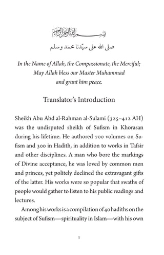1
‫وسلم‬ ‫حممد‬ ‫دنا‬ّ‫ي‬‫س‬ ‫عىل‬ ‫اهلل‬ ‫صىل‬
In the Name of Allah, the Compassionate, the Merciful;
May Allah bless our Master Muhammad
and grant him peace.
Translator’s Introduction
Sheikh Abu Abd al-Rahman al-Sulami (325–412 AH)
was the undisputed sheikh of Sufism in Khorasan
during his lifetime. He authored 700 volumes on Su-
fism and 300 in Hadith, in addition to works in Tafsir
and other disciplines. A man who bore the markings
of Divine acceptance, he was loved by common men
and princes, yet politely declined the extravagant gifts
of the latter. His works were so popular that swaths of
people would gather to listen to his public readings and
lectures.
Amonghisworksisacompilationof40hadithsonthe
subject of Sufism—spirituality in Islam—with his own
 
