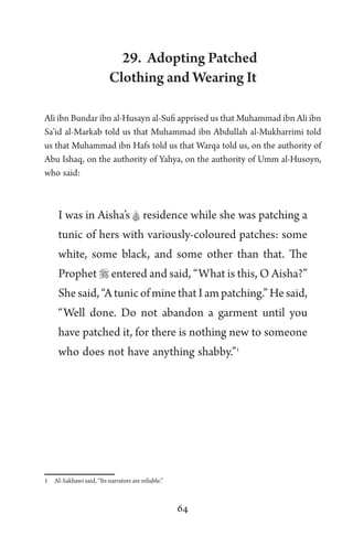64
29. Adopting Patched
Clothing and Wearing It
Ali ibn Bundar ibn al-Husayn al-Sufi apprised us that Muhammad ibn Ali ibn
Sa’id al-Markab told us that Muhammad ibn Abdullah al-Mukharrimi told
us that Muhammad ibn Hafs told us that Warqa told us, on the authority of
Abu Ishaq, on the authority of Yahya, on the authority of Umm al-Husoyn,
who said:
I was in Aisha’s A residence while she was patching a
tunic of hers with variously-coloured patches: some
white, some black, and some other than that. The
Prophet  entered and said, “What is this, O Aisha?”
Shesaid,“AtunicofminethatIampatching.”Hesaid,
“Well done. Do not abandon a garment until you
have patched it, for there is nothing new to someone
who does not have anything shabby.”1
1 Al-Sakhawi said, “Its narrators are reliable.”
 