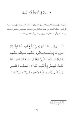 65
29‫ا‬َ‫ه‬ ِ‫س‬ْ‫ب‬ُ‫ل‬َ‫و‬ ِ‫ة‬َ‫ع‬َّ‫ق‬ َ‫ر‬ُْ‫مل‬‫ا‬ ِ‫َاذ‬ ِّ‫ات‬ ِ‫ف‬ ٌ‫اب‬َ‫ب‬
‫ـعيد‬‫ـ‬‫س‬ ‫ـن‬‫ـ‬‫ب‬ ‫ـي‬‫ـ‬‫ع‬ ‫ـن‬‫ـ‬‫ب‬ ‫ـد‬‫ـ‬‫حمم‬ ‫ـا‬‫ـ‬‫حدثن‬ :‫ـوف‬‫ـ‬‫الص‬ ‫ـن‬‫ـ‬‫احلس‬ ‫ـن‬‫ـ‬‫ب‬ ‫ـدار‬‫ـ‬‫بن‬ ‫ـن‬‫ـ‬‫ب‬ ‫ـي‬‫ـ‬‫ع‬ ‫ـا‬‫ـ‬‫أخرن‬
‫ـا‬‫ـ‬‫حدثن‬ :‫ـص‬‫ـ‬‫حف‬ ‫ـن‬‫ـ‬‫ب‬ ‫ـد‬‫ـ‬‫حمم‬ ‫ـا‬‫ـ‬‫حدثن‬ :‫ـي‬‫ـ‬‫املخرم‬ ‫اهلل‬ ‫ـد‬‫ـ‬‫عب‬ ‫ـن‬‫ـ‬‫ب‬ ‫ـد‬‫ـ‬‫حمم‬ ‫ـا‬‫ـ‬‫حدثن‬ :‫ـب‬‫ـ‬‫املرك‬
:‫ـت‬‫ـ‬‫قال‬ ،‫ـن‬‫ـ‬‫احلص‬ ‫أم‬ ‫ـن‬‫ـ‬‫ع‬ ،‫ـى‬‫ـ‬‫حيي‬ ‫ـن‬‫ـ‬‫ع‬ ،‫ـحاق‬‫ـ‬‫إس‬ ‫أيب‬ ‫ـن‬‫ـ‬‫ع‬ ،‫ـاء‬‫ـ‬‫ورق‬
ٍ‫ان‬َ‫ـو‬‫ـ‬ْ‫ل‬َ‫أ‬ِ‫ب‬ ‫ـا‬‫ـ‬َ َ‫ل‬ ً‫ا‬‫ـ‬‫ـ‬‫يص‬ِ‫م‬َ‫ق‬ ُ‫ـع‬‫ـ‬ِّ‫ق‬ َ‫ُر‬‫ت‬ َ‫ـي‬‫ـ‬ِ‫ه‬َ‫و‬ Aَ‫ة‬‫ـ‬‫ـ‬ َ‫ش‬ِ‫ائ‬َ‫ع‬ ِ‫ـت‬‫ـ‬ْ‫ي‬َ‫ب‬ ِ‫ف‬ ُ‫ـت‬‫ـ‬ْ‫ن‬ُ‫ك‬
‫ــا‬َ‫ه‬ ُ‫ض‬ْ‫ع‬َ‫ب‬َ‫و‬ ،ٌ‫د‬‫ا‬َ‫ــو‬ َ‫س‬ ‫ــا‬َ‫ه‬ ُ‫ض‬ْ‫ع‬َ‫ب‬َ‫و‬ ، ٌ‫ــاض‬َ‫ي‬َ‫ب‬ ‫ــا‬َ‫ه‬ ُ‫ض‬ْ‫ع‬َ‫ب‬ ،ٍ‫ع‬‫ــا‬َ‫ق‬ِ‫ر‬ ْ‫ن‬‫ــ‬ِ‫م‬
‫»؟‬ُ‫ة‬‫ـ‬‫ـ‬ َ‫ش‬ِ‫ائ‬َ‫ع‬‫ـا‬‫ـ‬َ‫ي‬‫ا‬َ‫ـذ‬‫ـ‬َ‫ه‬‫ـا‬‫ـ‬َ‫م‬«: َ‫ـال‬‫ـ‬َ‫ق‬َ‫ف‬ ُّ‫ـي‬‫ـ‬ِ‫َّب‬‫ن‬‫ال‬ َ‫ـل‬‫ـ‬ َ‫خ‬َ‫د‬َ‫ف‬، َ‫ـك‬‫ـ‬ِ‫ل‬َ‫ذ‬ ُ ْ‫ـر‬‫ـ‬َ‫غ‬
‫ـي‬‫ـ‬ِ‫ع‬ َ‫َض‬‫ت‬ َ‫ل‬ ، ِ‫ْت‬‫ن‬‫ـ‬‫ـ‬ َ‫س‬ ْ‫ح‬َ‫أ‬« : َ‫ـال‬‫ـ‬َ‫ق‬َ‫ف‬ ‫ـا‬‫ـ‬َ‫ه‬ُ‫ع‬ِّ‫ق‬َ‫ر‬ُ‫أ‬ ِ‫ل‬ ٌ‫ـص‬‫ـ‬‫ي‬ِ‫م‬َ‫ق‬ : ْ‫ـت‬‫ـ‬َ‫ل‬‫ا‬َ‫ق‬
2
»ُ‫ه‬‫ـ‬‫ـ‬َ‫ل‬ 1
َ‫ـق‬‫ـ‬َ‫ل‬ َ‫خ‬ َ‫ل‬ ْ‫ن‬‫ـ‬‫ـ‬َِ‫مل‬ َ‫ـد‬‫ـ‬‫ي‬ِ‫د‬ َ‫ج‬ َ‫ل‬ ُ‫ه‬‫ـ‬‫ـ‬َّ‫ن‬ِ‫إ‬َ‫ف‬ ،ِ‫ـه‬‫ـ‬‫ي‬ِ‫ع‬ِّ‫ق‬ َ‫ُر‬‫ت‬ ‫ـى‬‫ـ‬َّ‫ت‬ َ‫ح‬ ً‫ا‬‫ـ‬‫ـ‬‫ب‬ْ‫و‬َ‫ث‬
ٍ‫بال‬ ‫الام—أي‬ ‫—بفتح‬ ٌ‫ق‬َ‫ل‬ َ‫خ‬ ٌ‫ب‬ْ‫َو‬‫ث‬ 1
«‫ثقات‬ ‫»ورجاله‬ :‫السخاوي‬ ‫قال‬ 2
 