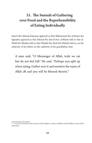 68
31. The Sunnah of Gathering
over Food and the Reprehensibility
of Eating Individually
Isma’il ibn Ahmad al-Jurjani apprised us that Muhammad ibn al-Hasan ibn
Qutayba apprised us that Ahmad ibn abd al-Aziz al-Wasiti told us that al-
Walid ibn Muslim told us that Wahshi ibn Harb ibn Wahshi told us, on the
authority of his father, on the authority of his grandfather, that:
A man said, “O Messenger of Allah, truly we eat
but do not feel full.” He said, “Perhaps you split up
when eating. Gather over it and mention the name of
Allah  and you will be blessed therein.”1
1 It was also narrated by Abu Dawud, and Ibn Majah, as well as al-Hakim and Ibn Hibban in their Sahih
collections.
 
