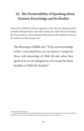 70
32. The Permissibility of Speaking about
Esoteric Knowledge and Its Reality
Hamed ibn Abdullah al-Harawi apprised us that Nasr ibn Muhammad ibn
al-Harith al-Buzjani told us that Abd al-Salam ibn Saleh told us that Sufyan
ibn Uyayna told us, on the authority of Ibn Jurayj, on the authority of Ata, on
the authority of Abu Hurayra :
The Messenger of Allah said, “Truly, some knowledge
is like a concealed form: no one knows it except for
those with knowledge of Allah  and, when they
speak of it, no one disapproves of it except for those
heedless of Allah the Exalted.”1
1 Abd al-Salam ibn Saleh is Abu al-Salt al-Harawi, who is very weak according to the majority of scholars.
Al-Hakim said, “The Imam of Hadith, Yahya ibn Ma’in, attested to his worthiness.”
 